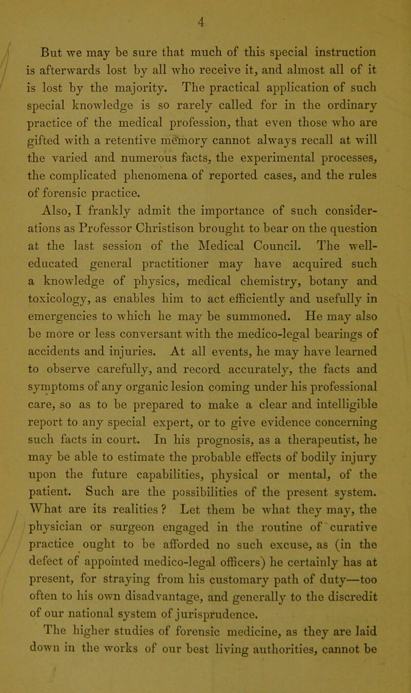 But we may be sure that much of this special instruction is afterwards lost by all who receive it, and almost all of it is lost by the majority. The practical application of such special knowledge is so rarely called for in the ordinary practice of the medical profession, that even those who are gifted with a retentive memory cannot always recall at will the varied and numerous facts, the experimental processes, the complicated phenomena of reported cases, and the rules of forensic practice. Also, I frankly admit the importance of such consider- ations as Professor Christison brought to bear on the question at the last session of the Medical Council. The well- educated general practitioner may have acquired such a knowledge of physics, medical chemistry, botany and toxicology, as enables him to act efficiently and usefully in emergencies to which he may be summoned. He may also be more or less conversant with the medico-legal bearings of accidents and injuries. At all events, he may have learned to observe carefully, and record accurately, the facts and symptoms of any organic lesion coming under his professional care, so as to be prepared to make a clear and intelligible report to any special expert, or to give evidence concerning such facts in court. In his prognosis, as a therapeutist, he may be able to estimate the probable effects of bodily injury upon the future capabilities, physical or mental, of the patient. Such are the possibilities of the present system. What are its realities ? Let them be what they may, the physician or surgeon engaged in the routine of curative practice ought to be afforded no such excuse, as (in the defect of appointed medico-legal officers) he certainly has at present, for straying from his customary path of duty—too often to his own disadvantage, and generally to the discredit of our national system of jurisprudence. The higher studies of forensic medicine, as they are laid down in the works of our best living authorities, cannot be