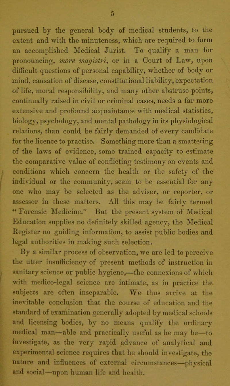 pursued by the general body of medical students, to the extent and with the minuteness, which are required to form an accomplished Medical Jurist. To qualify a man for pronouncing, more magistri, or in a Court of Law, upon difficult questions of personal capability, whether of body or mind, causation of disease, constitutional liability, expectation of life, moral responsibility, and many other abstruse points, continually raised in civil or criminal cases, needs a far more extensive and profound acquaintance with medical statistics, biology, psychology, and mental pathology in its physiological relations, than could be fairly demanded of every candidate for the licence to practise. Something more than a smattering of the laws of evidence, some trained capacity to estimate the comparative value of conflicting testimony on events and conditions which concern the health or the safety of the individual or the community, seem to be essential for any one who may be selected as the adviser, or reporter, or assessor in these matters. All this may be fairly termed “Forensic Medicine.” But the present system of Medical Education supplies no definitely skilled agency, the Medical Register no guiding information, to assist public bodies and legal authorities in making such selection. By a similar process of observation, we are led to perceive the utter insufficiency of present methods of instruction in sanitary science or public hygiene,—the connexions of which with medico-legal science are intimate, as in practice the subjects are often inseparable. We thus arrive at the inevitable conclusion that the course of education and the standard of examination generally adopted by medical schools and licensing bodies, by no means qualify the ordinary medical man—able and practically useful as he may be—to investigate, as the very rapid advance of analytical and experimental science requires that he should investigate, the nature and influences of external circumstances—physical and social—upon human life and health.