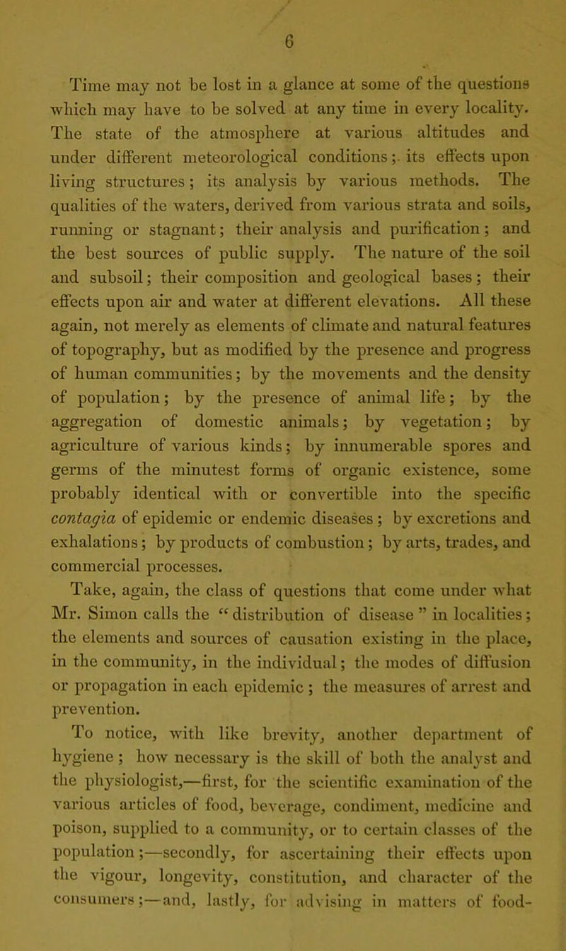 Time may not be lost in a glance at some of the questions which may have to be solved at any time in every locality. The state of the atmosphere at various altitudes and under different meteorological conditions; its effects upon living structures; its analysis by various methods. The qualities of the waters, derived from various strata and soils, running or stagnant; their analysis and purification; and the best sources of public supply. The nature of the soil and subsoil; their composition and geological bases; their effects upon air and water at different elevations. All these again, not merely as elements of climate and natural features of topography, but as modified by the presence and progress of human communities; by the movements and the density of population; by the presence of animal life; by the aggregation of domestic animals; by vegetation; by agriculture of various kinds; by innumerable spores and germs of the minutest forms of organic existence, some probably identical with or convertible into the specific contagia of epidemic or endemic diseases ; by excretions and exhalations; by products of combustion ; by arts, trades, and commercial processes. Take, again, the class of questions that come under what Mr. Simon calls the “ distribution of disease ” in localities; the elements and sources of causation existing in the place, in the community, in the individual; the modes of diffusion or propagation in each epidemic ; the measures of arrest and prevention. To notice, with like brevity, another department of hygiene ; how necessary is the skill of both the analyst and the physiologist,—first, for the scientific examination of the various articles of food, beverage, condiment, medicine and poison, supplied to a community, or to certain classes of the population ;—secondly, for ascertaining their effects upon the vigour, longevity, constitution, and character of the consumers;—and, lastly, for advising in matters of food-