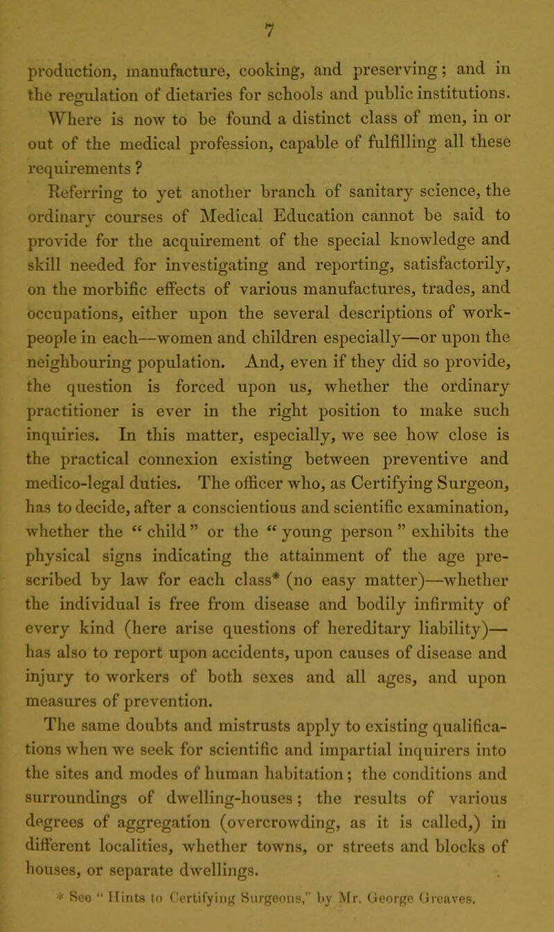 production, manufacture, cooking, and preserving; and in the regulation of dietaries for schools and public institutions. Where is now to be found a distinct class of men, in or out of the medical profession, capable of fulfilling all these requirements ? Referring to yet another branch of sanitary science, the ordinary courses of Medical Education cannot be said to provide for the acquirement of the special knowledge and skill needed for investigating and reporting, satisfactorily, on the morbific effects of various manufactures, trades, and occupations, either upon the several descriptions of work- people in each—women and children especially—or upon the neighbouring population. And, even if they did so provide, the question is forced upon us, whether the ordinary practitioner is ever in the right position to make such inquiries. In this matter, especially, we see how close is the practical connexion existing between preventive and medico-legal duties. The officer who, as Certifying Surgeon, has to decide, after a conscientious and scientific examination, whether the “ child ” or the “ young person ” exhibits the physical signs indicating the attainment of the age pre- scribed by law for each class* (no easy matter)—whether the individual is free from disease and bodily infirmity of every kind (here arise questions of hereditary liability)— has also to report upon accidents, upon causes of disease and injury to workers of both sexes and all ages, and upon measures of prevention. The same doubts and mistrusts apply to existing qualifica- tions when we seek for scientific and impartial inquirers into the sites and modes of human habitation; the conditions and surroundings of dwelling-houses; the results of various degrees of aggregation (overcrowding, as it is called,) in different localities, whether towns, or streets and blocks of houses, or separate dwellings. * Sco “ Hints to Certifying Surgeons, l>y Mr. George Greaves.