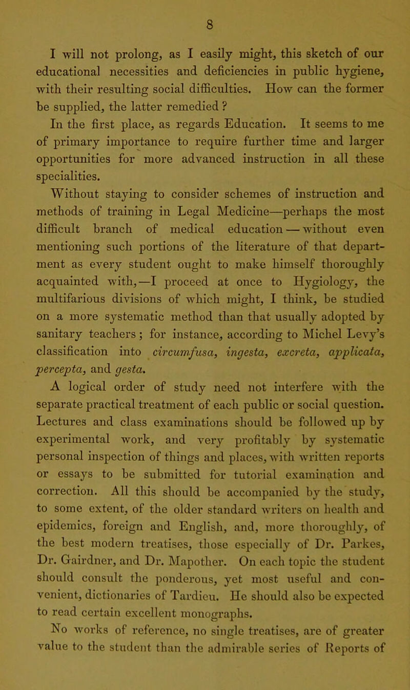 I will not prolong, as I easily might, this sketch of our educational necessities and deficiencies in public hygiene, with their resulting social difficulties. How can the former be supplied, the latter remedied ? In the first place, as regards Education. It seems to me of primary importance to require further time and larger opportunities for more advanced instruction in all these specialities. Without staying to consider schemes of instruction and methods of training in Legal Medicine—perhaps the most difficult branch of medical education — without even mentioning such portions of the literature of that depart- ment as every student ought to make himself thoroughly acquainted with,—I proceed at once to Hygiology, the multifarious divisions of which might, I think, be studied on a more systematic method than that usually adopted by sanitary teachers ; for instance, according to Michel Levy’s classification into circumfusa, ingesta, excreta, applicata, percepta, and gesta. A logical order of study need not interfere with the separate practical treatment of each public or social question. Lectures and class examinations should be followed up by experimental work, and very profitably by systematic personal inspection of things and places, with written reports or essays to be submitted for tutorial examination and correction. All this should be accompanied by the study, to some extent, of the older standard writers on health and epidemics, foreign and English, and, more thoroughly, of the best modern treatises, those especially of Dr. Parkes, Dr. Gairdner, and Dr*. Mapother. On each topic the student should consult the ponderous, yet most useful and con- venient, dictionaries of Tardieu. He should also be expected to read certain excellent monographs. No works of reference, no single treatises, are of greater value to the student than the admirable series of Reports of