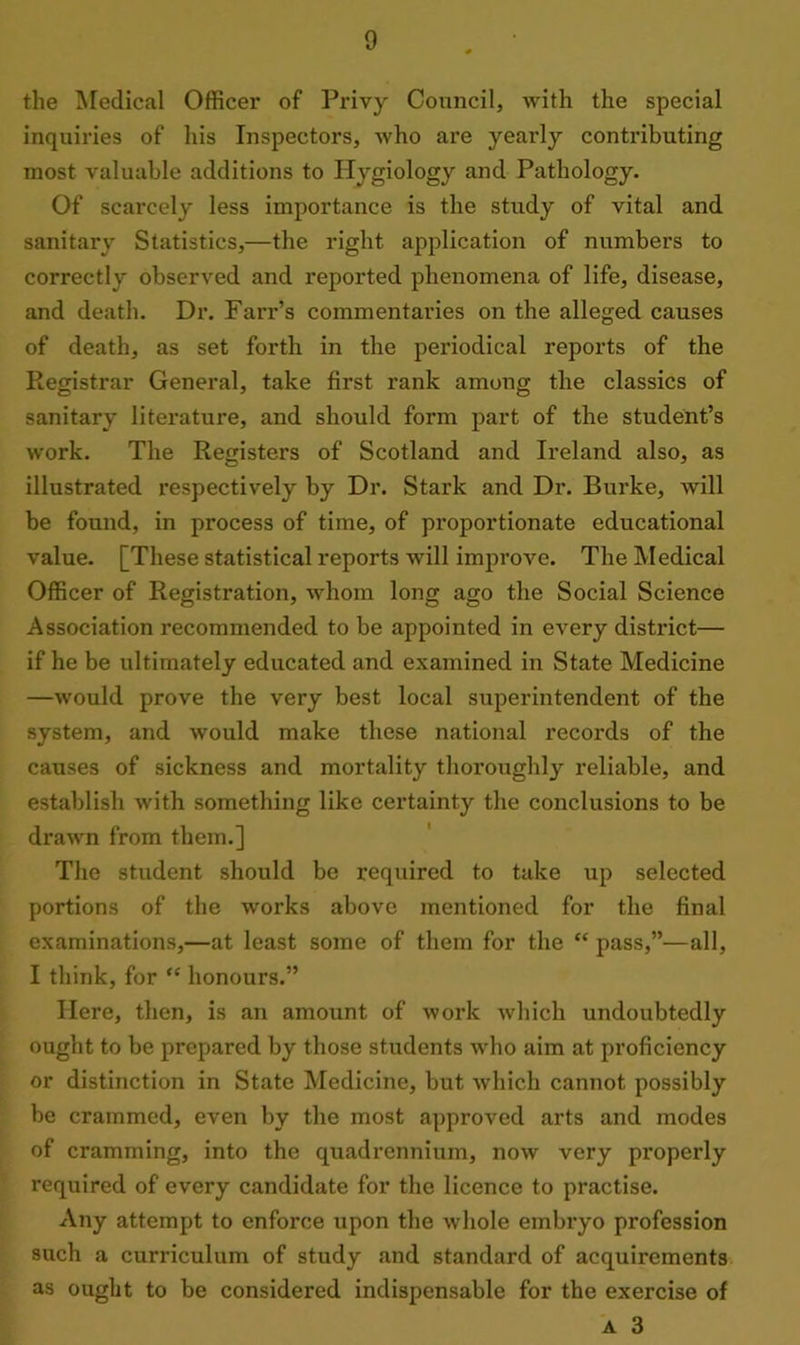 the Medical Officer of Privy Council, with the special inquiries of his Inspectors, who are yearly contributing most valuable additions to Hygiology and Pathology. Of scarcely less importance is the study of vital and sanitary Statistics,—the right application of numbers to correctly observed and reported phenomena of life, disease, and death. Dr. Farr’s commentaries on the alleged causes of death, as set forth in the periodical reports of the Registrar General, take first rank among the classics of sanitary literature, and should form part of the student’s work. The Registers of Scotland and Ireland also, as illustrated respectively by Dr. Stark and Dr. Burke, will be found, in process of time, of proportionate educational value. [These statistical reports will improve. The Medical Officer of Registration, whom long ago the Social Science Association recommended to be appointed in every district— if he be ultimately educated and examined in State Medicine —would prove the very best local superintendent of the system, and would make these national records of the causes of sickness and mortality thoroughly reliable, and establish with something like certainty the conclusions to be drawn from them.] The student should be required to take up selected portions of the works above mentioned for the final examinations,—at least some of them for the “ pass,”—all, I think, for “ honours.” Here, then, is an amount of work which undoubtedly ought to be prepared by those students who aim at proficiency or distinction in State Medicine, but which cannot possibly be crammed, even by the most approved arts and modes of cramming, into the quadrennium, now very properly required of every candidate for the licence to practise. Any attempt to enforce upon the whole embryo profession such a curriculum of study and standard of acquirements as ought to be considered indispensable for the exercise of