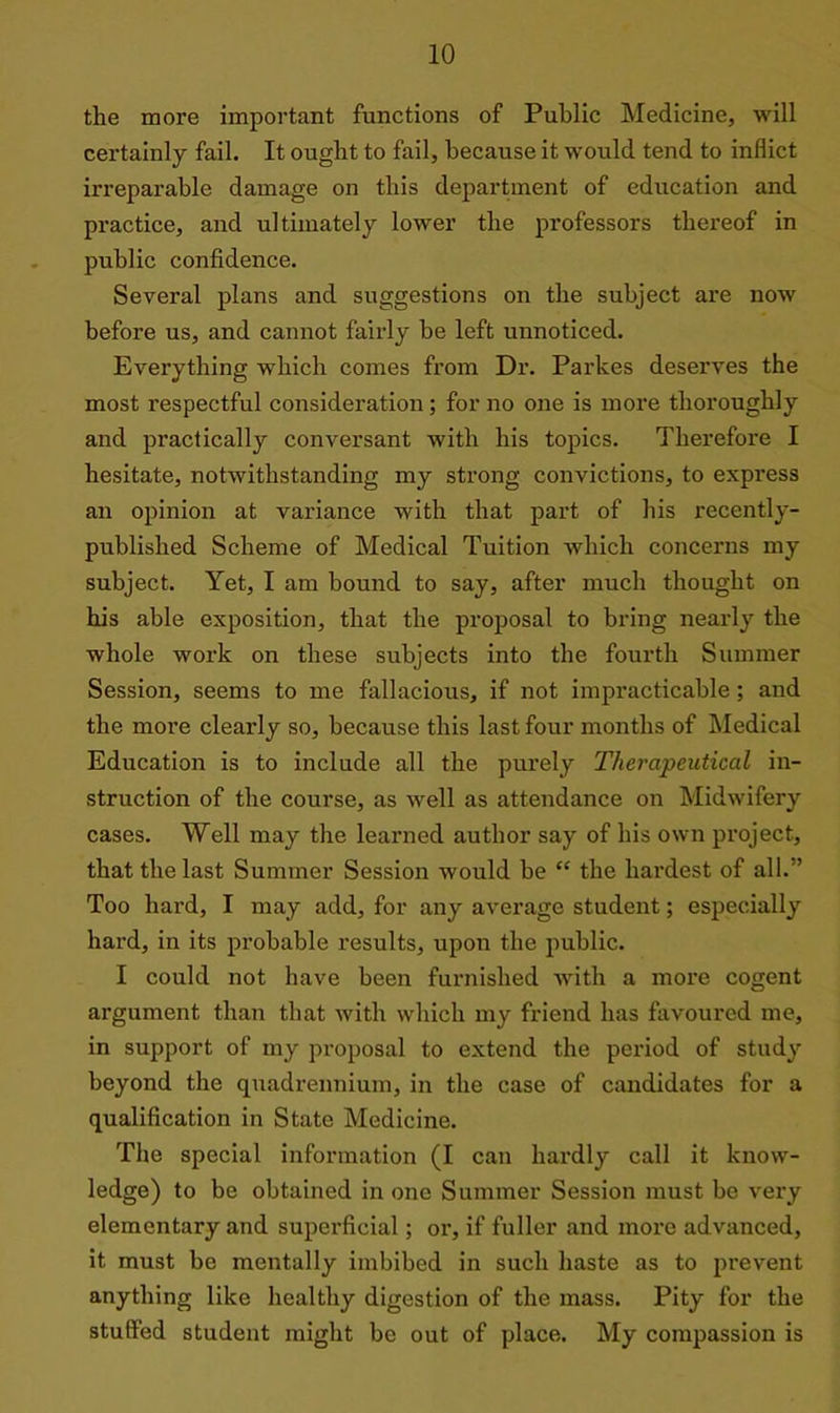 the more important functions of Public Medicine, will certainly fail. It ought to fail, because it would tend to inflict irreparable damage on this department of education and practice, and ultimately lower the professors thereof in public confidence. Several plans and suggestions on the subject are now before us, and cannot fairly be left unnoticed. Everything which comes from Dr. Parkes deserves the most respectful consideration; for no one is more thoroughly and practically conversant with his topics. Therefore I hesitate, notwithstanding my strong convictions, to express an opinion at variance with that part of his recently- published Scheme of Medical Tuition which concerns my subject. Yet, I am bound to say, after much thought on his able exposition, that the proposal to bring nearly the whole work on these subjects into the fourth Summer Session, seems to me fallacious, if not impracticable; and the more clearly so, because this last four months of Medical Education is to include all the purely Therapeutical in- struction of the course, as well as attendance on Midwifery cases. Well may the learned author say of his own project, that the last Summer Session would be “ the hardest of all.” Too hard, I may add, for any average student; especially hard, in its probable results, upou the public. I could not have been furnished with a more cogent argument than that with which my friend has favoured me, in support of my proposal to extend the period of study beyond the quadrennium, in the case of candidates for a qualification in State Medicine. The special information (I can hardly call it know- ledge) to be obtained in one Summer Session must be very elementary and superficial; or, if fuller and more advanced, it must be mentally imbibed in such haste as to prevent anything like healthy digestion of the mass. Pity for the stuffed student might be out of place. My compassion is