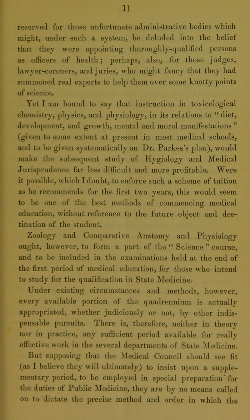reserved for those unfortunate administrative bodies which might, under sucli a system, be deluded into the belief that they were appointing thoroughly-qualified persons as officers of health; perhaps, also, for those judges, lawyer-coroners, and juries, who might fancy that they had summoned real experts to help them over some knotty points of science. Yet I am bound to say that instruction in toxicological chemistry, physics, and physiology, in its relations to “ diet, development, and growth, mental and moral manifestations ” (given to some extent at present in most medical schools, and to be given systematically on Dr. Parkes’s plan), would make the subsequent study of Hygiology and Medical Jurisprudence far less difficult and more profitable. Were it possible, which I doubt, to enforce such a scheme of tuition as he recommends for the first two years, this would seem to be one of the best methods of commencing medical education, without reference to the future object and des- tination of the student. Zoology and Comparative Anatomy and Physiology ought, however, to form a part of the “ Science ” course, and to be included in the examinations held at the end of the first period of medical education, for those who intend to study for the qualification in State Medicine. Under existing circumstances and methods, however, every available portion of the quadrennium is actually appropriated, whether judiciously or not, by other indis- pensable pursuits. There is, therefore, neither in theory nor in practice, any sufficient period available for really effective work in the several departments of State Medicine. But supposing that the Medical Council should see fit (as I believe they will ultimately) to insist upon a supple- mentary period, to be employed in special preparation ’ for the duties of Public Medicine, they are by no means called on to dictate the precise method and order in which the