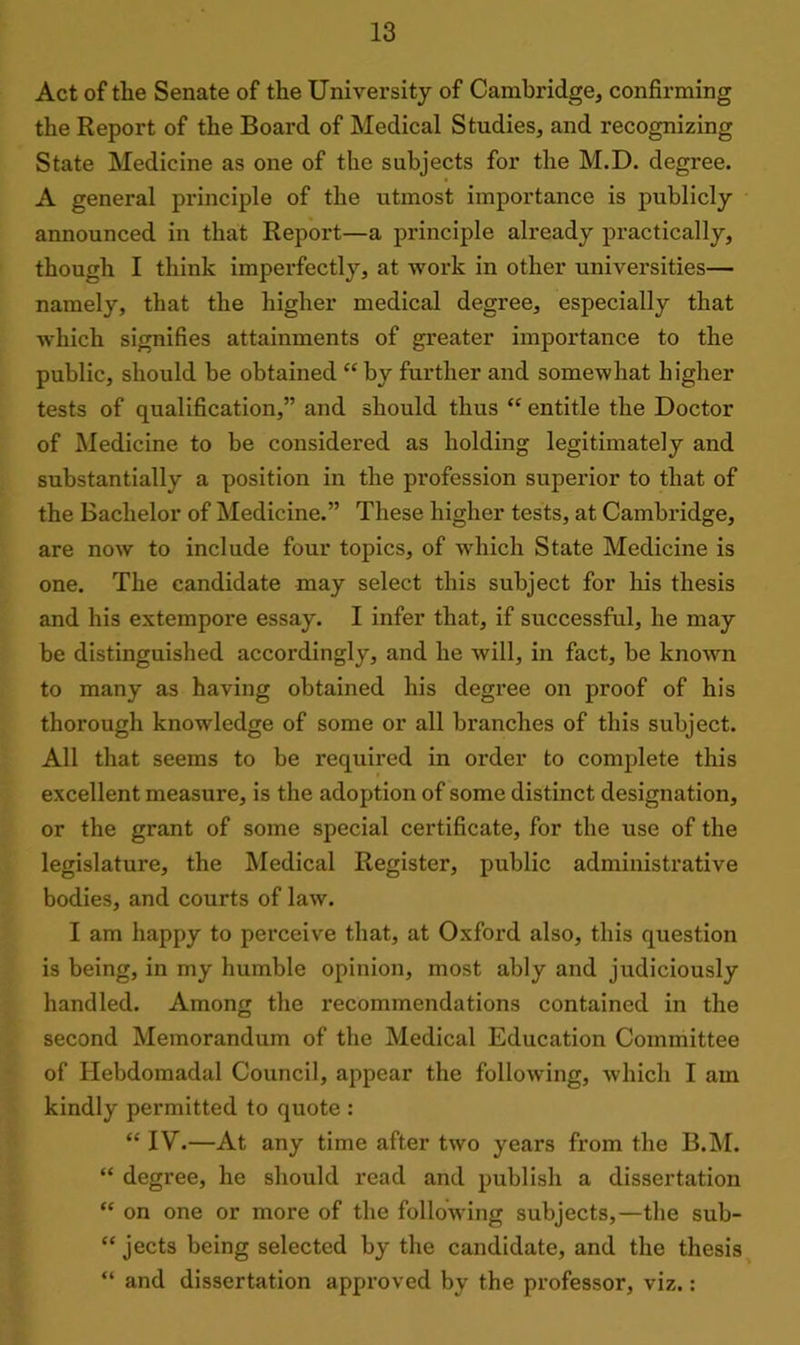 Act of the Senate of the University of Cambridge, confirming the Report of the Board of Medical Studies, and recognizing State Medicine as one of the subjects for the M.D. degree. A general principle of the utmost importance is publicly announced in that Report—a principle already practically, though I think imperfectly, at work in other universities— namely, that the higher medical degree, especially that which signifies attainments of greater importance to the public, should be obtained “by further and somewhat higher tests of qualification,” and should thus “ entitle the Doctor of Medicine to be considered as holding legitimately and substantially a position in the profession superior to that of the Bachelor of Medicine.” These higher tests, at Cambridge, are now to include four topics, of which State Medicine is one. The candidate may select this subject for his thesis and his extempore essay. I infer that, if successful, he may be distinguished accordingly, and he will, in fact, be known to many as having obtained his degree on proof of his thorough knowledge of some or all branches of this subject. All that seems to be required in order to complete this excellent measure, is the adoption of some distinct designation, or the grant of some special certificate, for the use of the legislature, the Medical Register, public administrative bodies, and courts of law. I am happy to perceive that, at Oxford also, this question is being, in my humble opinion, most ably and judiciously handled. Among the recommendations contained in the second Memorandum of the Medical Education Committee of Hebdomadal Council, appear the following, which I am kindly permitted to quote : “ IV.—At any time after two years from the B.M. “ degree, he should read and publish a dissertation “ on one or more of the following subjects,—the sub- “ jects being selected by the candidate, and the thesis “ and dissertation approved by the professor, viz.: