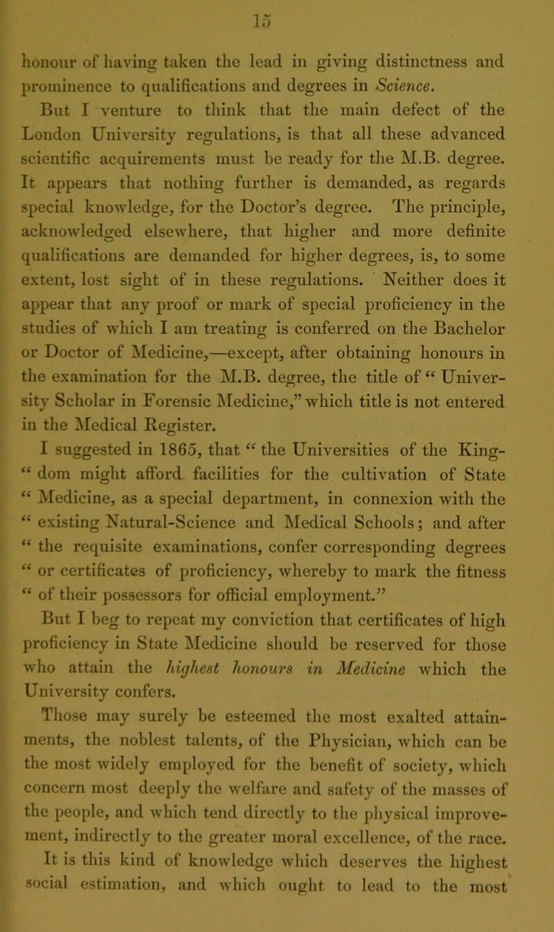 honour of having taken the lead in giving distinctness and prominence to qualifications and degrees in Science. But I venture to think that the main defect of the London University regulations, is that all these advanced scientific acquirements must be ready for the M.B. degree. It appears that nothing further is demanded, as regards special knowledge, for the Doctor’s degree. The principle, acknowledged elsewhere, that higher and more definite qualifications are demanded for higher degrees, is, to some extent, lost sight of in these regulations. Neither does it appear that any proof or mark of special proficiency in the studies of which I am treating is conferred on the Bachelor or Doctor of Medicine,—except, after obtaining honours in the examination for the M.B. degree, the title ofet Univer- sity Scholar in Forensic Medicine,” which title is not entered in the Medical Register. I suggested in I860, that cc the Universities of the King- “ dom might afford facilities for the cultivation of State “ Medicine, as a special department, in connexion with the “ existing Natural-Science and Medical Schools; and after “ the requisite examinations, confer corresponding degrees “ or certificates of proficiency, whereby to mark the fitness “ of their possessors for official employment.” But I beg to repeat my conviction that certificates of high proficiency in State Medicine should be reserved for those who attain the highest honours in Medicine which the University confers. Those may surely be esteemed the most exalted attain- ments, the noblest talents, of the Physician, which can be the most widely employed for the benefit of society, which concern most deeply the welfare and safety of the masses of the people, and which tend directly to the physical improve- ment, indirectly to the greater moral excellence, of the race. It is this kind of knowledge which deserves the highest social estimation, and which ought to lead to the most