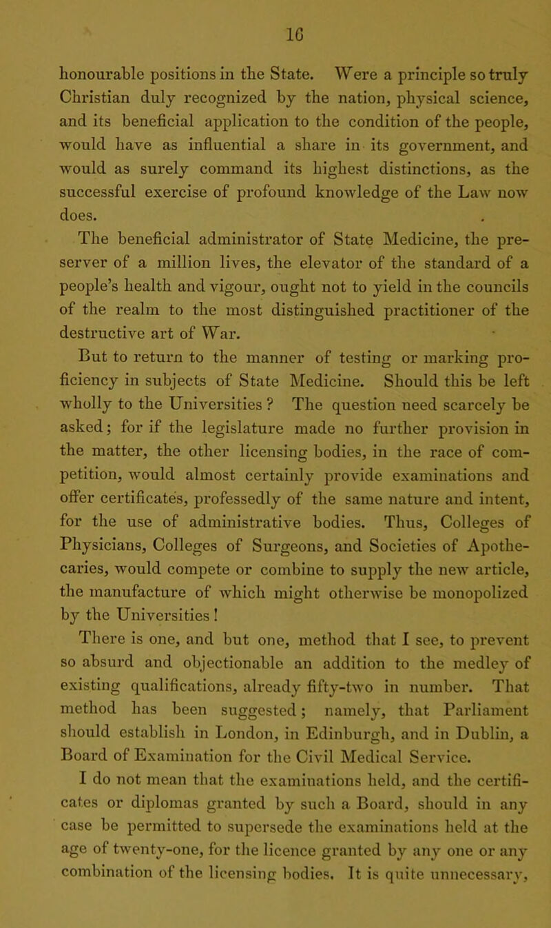 1G honourable positions in the State. Were a principle so truly Christian duly recognized by the nation, physical science, and its beneficial application to the condition of the people, would have as influential a share in its government, and would as surely command its highest distinctions, as the successful exercise of profound knowledge of the Law now does. The beneficial administrator of State Medicine, the pre- server of a million lives, the elevator of the standard of a people’s health and vigour, ought not to yield in the councils of the realm to the most distinguished practitioner of the destructive art of War. But to return to the manner of testing or marking pro- ficiency in subjects of State Medicine. Should this be left wholly to the Universities ? The question need scarcely be asked; for if the legislature made no further provision in the matter, the other licensing bodies, in the race of com- petition, would almost certainly provide examinations and offer certificates, professedly of the same nature and intent, for the use of administrative bodies. Thus, Colleges of Physicians, Colleges of Surgeons, and Societies of Apothe- caries, would compete or combine to supply the new article, the manufacture of which might otherwise be monopolized by the Universities! There is one, and but one, method that I see, to prevent so absurd and objectionable an addition to the medley of existing qualifications, already fifty-two in number. That method has been suggested; namely, that Parliament should establish in London, in Edinburgh, and in Dublin, a Board of Examination for the Civil Medical Service. I do not mean that the examinations held, and the certifi- cates or diplomas granted by such a Board, should in any case be permitted to supersede the examinations held at the age of twenty-one, for the licence granted by any one or any combination of the licensing bodies. It is quite unnecessary,