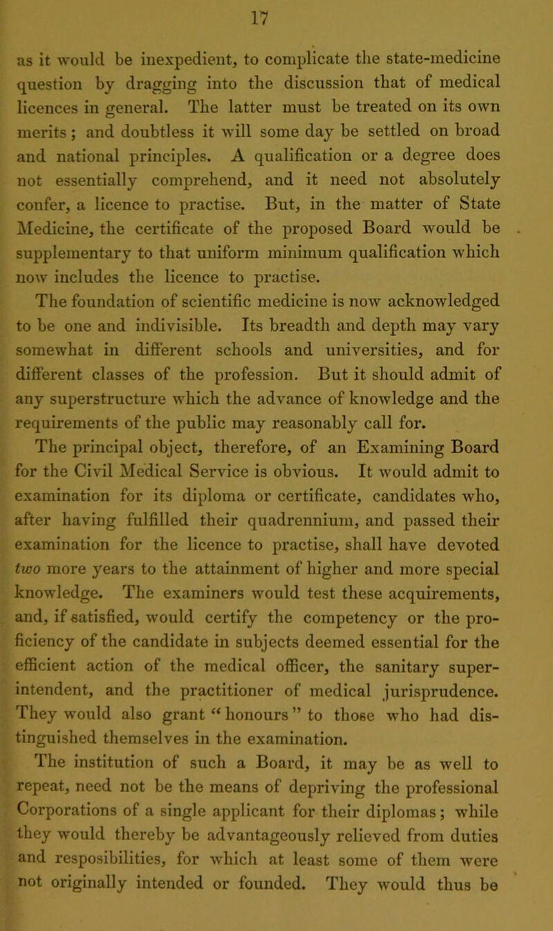 as it would be inexpedient, to complicate the state-medicine question by dragging into the discussion that of medical licences in general. The latter must be treated on its own merits; and doubtless it will some day be settled on broad and national principles. A qualification or a degree does not essentially comprehend, and it need not absolutely confer, a licence to practise. But, in the matter of State Medicine, the certificate of the proposed Board would be supplementary to that uniform minimum qualification which now includes the licence to practise. The foundation of scientific medicine is now acknowledged to be one and indivisible. Its breadth and depth may vary somewhat in different schools and universities, and for different classes of the profession. But it should admit of any superstructure which the advance of knowledge and the requirements of the public may reasonably call for. The principal object, therefore, of an Examining Board for the Civil Medical Service is obvious. It would admit to examination for its diploma or certificate, candidates who, after having fulfilled their quadrennium, and passed their examination for the licence to practise, shall have devoted two more years to the attainment of higher and more special knowledge. The examiners would test these acquirements, and, if satisfied, would certify the competency or the pro- ficiency of the candidate in subjects deemed essential for the efficient action of the medical officei’, the sanitary super- intendent, and the practitioner of medical jurisprudence. They would also grant “ honours ” to those who had dis- tinguished themselves in the examination. The institution of such a Board, it may be as well to repeat, need not be the means of depriving the professional Corporations of a single applicant for their diplomas; while they would thereby be advantageously relieved from duties and resposibilities, for which at least some of them were not originally intended or founded. They would thus be