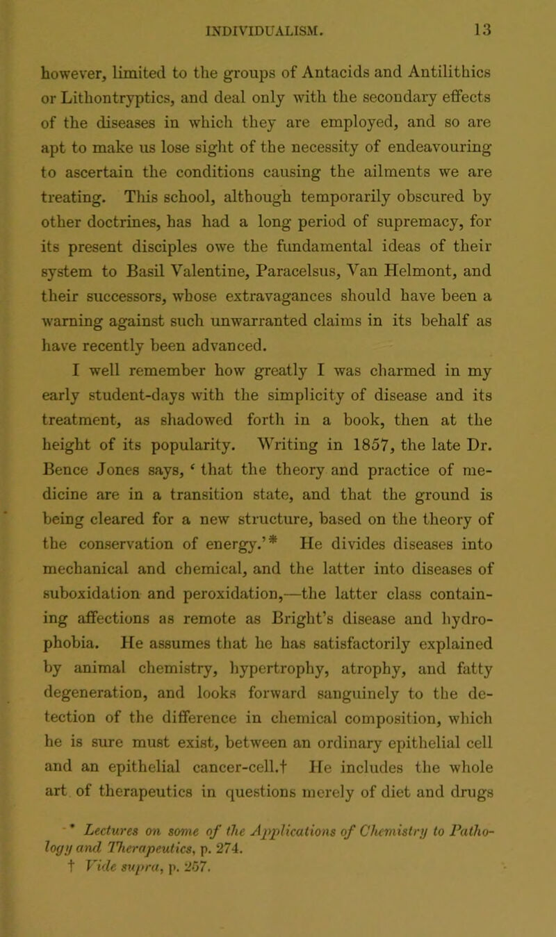 however, limited to the groups of Antacids and Antilithics or Lithontryptics, and deal only with the secondary effects of the diseases in which they are employed, and so are apt to make us lose sight of the necessity of endeavouring to ascertain the conditions causing the ailments we are treating. Tliis school, although temporarily obscured by other doctrines, has had a long period of supremacy, for its present disciples owe the fundamental ideas of their system to Basil Valentine, Paracelsus, Van Helmont, and their successors, whose extravagances should have been a warning against such unwarranted claims in its behalf as have recently been advanced. I well remember how greatly I was charmed in my early student-days with the simplicity of disease and its treatment, as shadowed forth in a book, then at the height of its popularity. Writing in 1857, the late Dr. Bence Jones says, ‘ that the theory and practice of me- dicine are in a transition state, and that the ground is being cleared for a new structure, based on the theory of the conservation of energy.’* He divides diseases into mechanical and chemical, and the latter into diseases of suboxidation and peroxidation,—the latter class contain- ing affections as remote as Bright’s disease and hydro- phobia. He assumes that he has satisfactorily explained by animal chemistry, hypertrophy, atrophy, and fatty degeneration, and looks forward sanguinely to the de- tection of the difference in chemical composition, which he is sure must exist, between an ordinary epithelial cell and an epithelial cancer-cell.t He includes the whole art of therapeutics in questions merely of diet and drugs * Lectures on some of the Applications of Chemistry to Patho- logy and Therapeutics, p. 274. t Vide supra, p. 257.