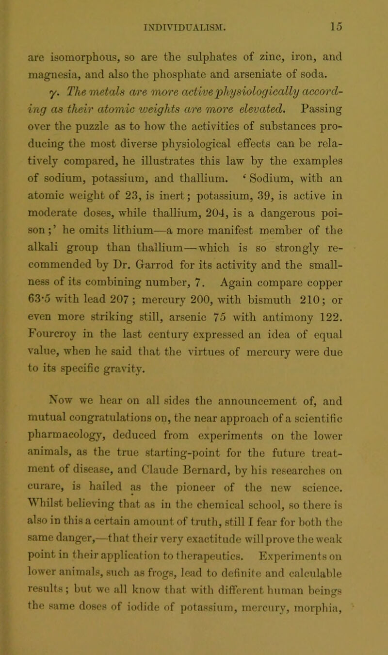 are isomorphous, so are the sulphates of zinc, iron, and magnesia, and also the phosphate and arseniate of soda. y. The metals are more active physiologically accord- ing as their atomic weights are more elevated. Passing over the puzzle as to how the activities of substances pro- ducing the most diverse physiological effects can be rela- tively compared, he illustrates this law by the examples of sodium, potassium, and thallium. ‘ Sodium, with an atomic weight of 23, is inert; potassium, 39, is active in moderate doses, while thallium, 204, is a dangerous poi- son;’ he omits lithium—a more manifest member of the alkali group than thallium—which is so strongly re- commended by Dr. Ofarrod for its activity and the small- ness of its combining number, 7. Again compare copper 63*5 with lead 207 ; mercury 200, with bismuth 210; or even more striking still, arsenic 75 with antimony 122. Fourcroy in the last century expressed an idea of equal value, when he said that the virtues of mercury were due to its specific gravity. Now we hear on all sides the announcement of, aud mutual congratulations on, the near approach of a scientific pharmacology, deduced from experiments on the lower animals, as the true starting-point for the future treat- ment of disease, and Claude Bernard, by his researches on curare, is hailed as the pioneer of the new science. Whilst believing that as in the chemical school, so there is also in this a certain amount of truth, still I fear for both the same danger,—that their very exactitude will prove the weak point in their application to therapeutics. Experiments on lower animals, such as frogs, lead to definite and calculable results; but we all know that with different human beings the same doses of iodide of potassium, mercury, morphia,