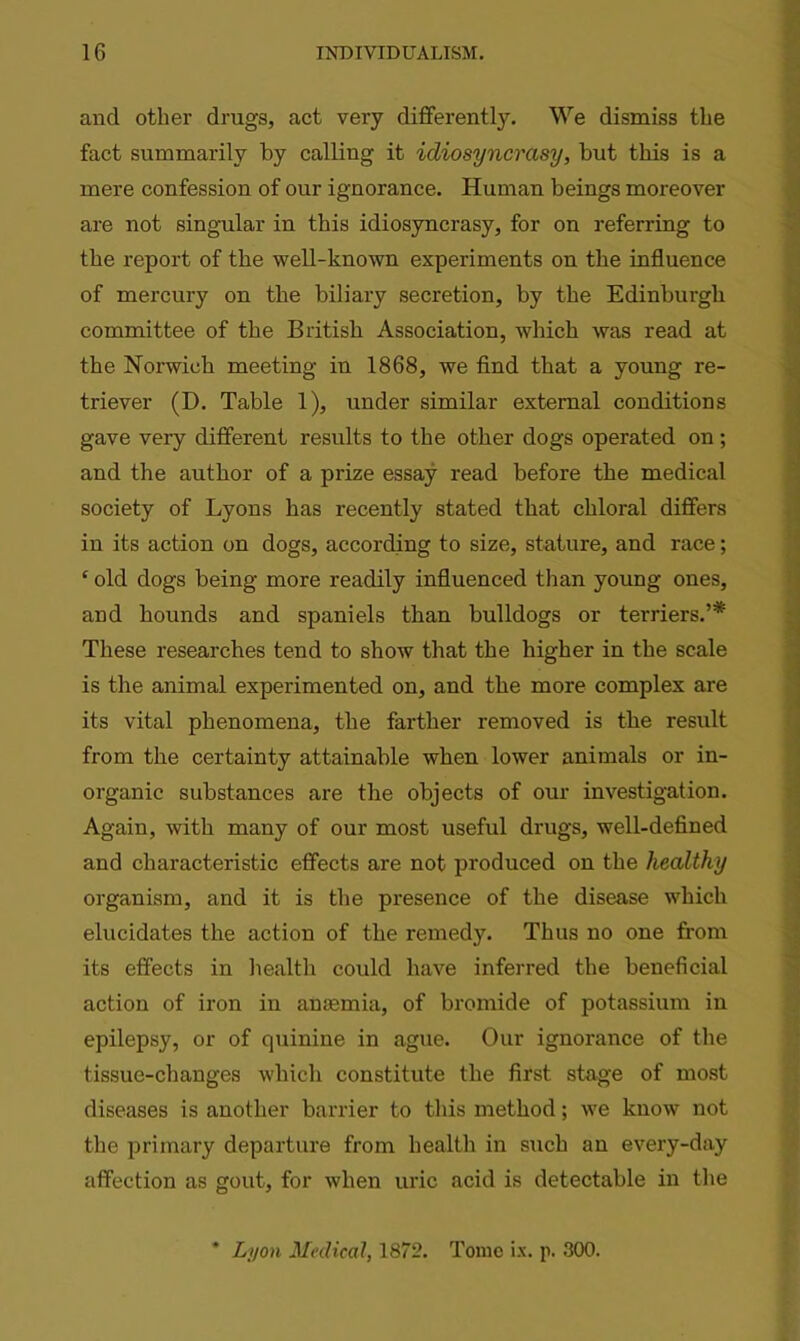 and other drugs, act very differently. We dismiss the fact summarily by calling it idiosyncrasy, but this is a mere confession of our ignorance. Human beings moreover are not singular in this idiosyncrasy, for on referring to the report of the well-known experiments on the influence of mercury on the biliary secretion, by the Edinburgh committee of the British Association, which was read at the Norwich meeting in 1868, we find that a young re- triever (D. Table 1), under similar external conditions gave very different results to the other dogs operated on; and the author of a prize essay read before the medical society of Lyons has recently stated that chloral differs in its action on dogs, according to size, stature, and race; ‘ old dogs being more readily influenced than young ones, and hounds and spaniels than bulldogs or terriers.’* These researches tend to show that the higher in the scale is the animal experimented on, and the more complex are its vital phenomena, the farther removed is the result from the certainty attainable when lower animals or in- organic substances are the objects of our investigation. Again, with many of our most useful drugs, well-defined and characteristic effects are not produced on the healthy organism, and it is the presence of the disease which elucidates the action of the remedy. Thus no one from its effects in health could have inferred the beneficial action of iron in auasmia, of bromide of potassium in epilepsy, or of quinine in ague. Our ignorance of the tissue-changes which constitute the first stage of most diseases is another barrier to this method; we know not the primary departure from health in such an every-day affection as gout, for when uric acid is detectable in the * Lyon Medical, 1872. Tome ix. p. 300.