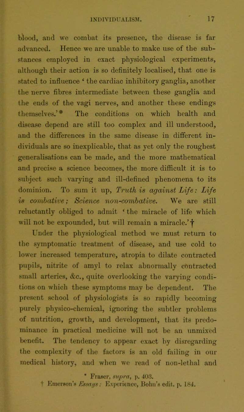 blood, and we combat its presence, the disease is far advanced. Hence we are unable to make use of the sub- stances employed in exact physiological experiments, although their action is so definitely localised, that one is stated to influence ‘ the cardiac inhibitory ganglia, another the nerve fibres intermediate between these ganglia and the ends of the vagi nerves, and another these endings themselves.’* The conditions on which health and disease depend are still too complex and ill understood, and the differences in the same disease in different in- dividuals are so inexplicable, that as yet onty the roughest generalisations can be made, and the more mathematical and precise a science becomes, the more difficult it is to subject such varying and ill-defined phenomena to its dominion. To sum it up, Truth is against Life: Life is combative; Science non-combative. We are still reluctantly obliged to admit ‘ the miracle of life which will not be expounded, but will remain a miracle.’j- Under the physiological method we must return to the symptomatic treatment of disease, and use cold to lower increased temperature, atropia to dilate contracted pupils, nitrite of amyl to relax abnormally contracted small arteries, &c., quite overlooking the varying condi- tions on which these symptoms may be dependent. The present school of physiologists is so rapidly becoming purely physico-chemical, ignoring the subtler problems of nutrition, growth, and development, that its predo- minance in practical medicine will not be an unmixed benefit. The tendency to appear exact by disregarding the complexity of the factors is an old failing in our medical history, and when we read of non-lethal and * Fraser, supra, p. 403. t Emerson’s Essai/s: Experience, Bolm’s edit. p. 184.