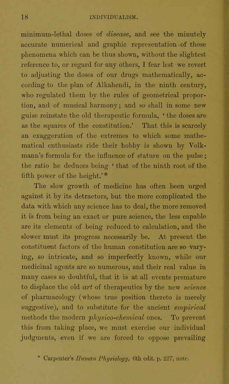 minimum-lethal doses of disease, and see the minutely accurate numerical and graphic representation of those phenomena which can be thus shown, without the slightest reference to, or regard for any others, I fear lest we revert to adjusting the doses of our drugs mathematically, ac- cording to the plan of Alkahendi, in the ninth century, who regulated them by the rules of geometrical propor- tion, and of musical harmony; and so shall in some new guise reinstate the old therapeutic formula, 4 the doses are as the squares of the constitution.’ That this is scarcely an exaggeration of the extremes to which some mathe- matical enthusiasts ride their hobby is shown by Volk- mann’s formula for the influence of stature on the pulse; the ratio he deduces being ‘ that of the ninth root of the fifth power of the height.’* The slow growth of medicine has often been urged against it by its detractors, but the more complicated the data with which any science has to deal, the more removed it is from being an exact or pure science, the less capable are its elements of being reduced to calculation, and the slower must its progress necessarily he. At present the constituent factors of the human constitution are so vary- ing, so intricate, and so imperfectly known, while our medicinal agents are so numerous, and their real value in many cases so doubtful, that it is at all events premature to displace the old art of therapeutics by the new science of pharmacology (whose true position thereto is merely suggestive), and to substitute for the ancient empirical methods the modern physico-chemical ones. To prevent this from taking place, we must exercise our individual judgments, even if we are forced to oppose prevailing Carpenter's Human Physiology, Oth edit. p. 227, note.