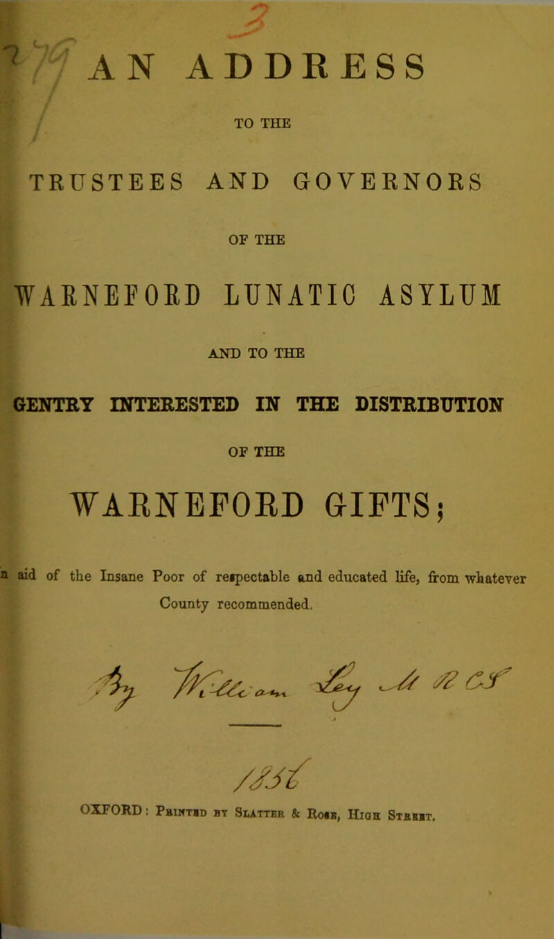 TO THE TRUSTEES AND GOVERNORS OF THE WAMEFOBD LUNATIC ASYLUM AND TO THE GENTRY INTERESTED IN THE DISTRIBUTION OF THE WARNEFORD GIFTS; aid of the Insane Poor of reipectable and educated life, from whatever County recommended. I ■ * * Of //// OXFORD: Pbimtbd by Slatter & Ro«b, IIioh Street.