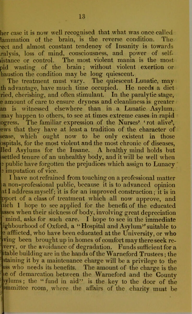 her case it is now well recognised that what was once called lammation of the brain, is the reverse condition. The •ect and almost constant tendency of Insanity is towards iralysis, loss of mind, consciousness, and power of self- ustance or control. The most violent mania is the most pid wasting of the brain; without violent exertion or haustion the condition may be long quiescent. The treatment must vary. The quiescent Lunatic, may th advantage, have much time occupied. He needs a diet ried, cherishing, and often stimulant. In the paralytic stage, e amount of care to ensure dryness and cleanliness is greater an is witnessed elsewhere than in a Lunatic Asylum, may happen to others, to see at times extreme cases in rapid ogress. The familiar expression of the Nurses* ‘ rot alive*, p's that they have at least a tradition of the character of lease, which ought now to be only existent in those Dspitals, for the most violent and the most chronic of diseases, lied Asylums for the Insane. A healthy mind holds but settled tenure of an unhealthy body, and it will be well when 3 public have forgotten the prejudices which assign to Lunacy 3 imputation of vice. I have not refrained from touching on a professional matter a non-professional public, because it is to advanced opinion fit I address myself; it is for an improved construction; it is in pport of a class of treatment which all now approve, and lich 1 hope to see applied for the benefit of the educated isses when their sickness of body, involving great depreciation ’ mind, asks for such care. I hope to see in the immediate ighbourhood of Oxford, a “Hospital and Asylum**suitable to s afflicted, who have been educated at the University, or who ving been brought up in homes of comfort may there seek re- very, or the avoidance of degradation. Funds sufficient for a itable building are in the hands of the Warneford Trustees; the staining it by a maintenance charge will be a privilege to the iss who needs its benefits. The amount of the charge is the ie of demarcation between the Warneford and the Countv , lylums; the “ fund in aid** is the key to the door of the ; unmittee room, where the affairs of the charity must be