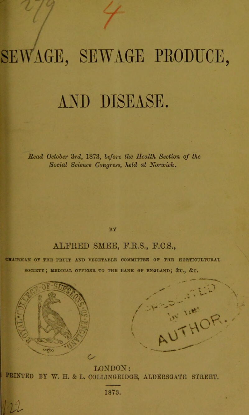 / SEWAGE, SEWAGE PRODUCE, AND DISEASE. Read October 3rd, 1873, before the Health Section of the Social Science Congress, held at Norwich. BY ALFRED SMEE, F.R.S., F.C.S., C® AIRMAN OF THE FRUIT AND VEGETABLE COMMITTEE OP THE HORTICULTURAL society; medical officer to the bank of bnoland; &c., &c. , .: ^ n v V— y w- \ / -V* ' A V p.' i . < \\^'. PRINTED BY W. H. & L. COLLINGRIDGE, ALDERSGATE STREET. Hi 1873.