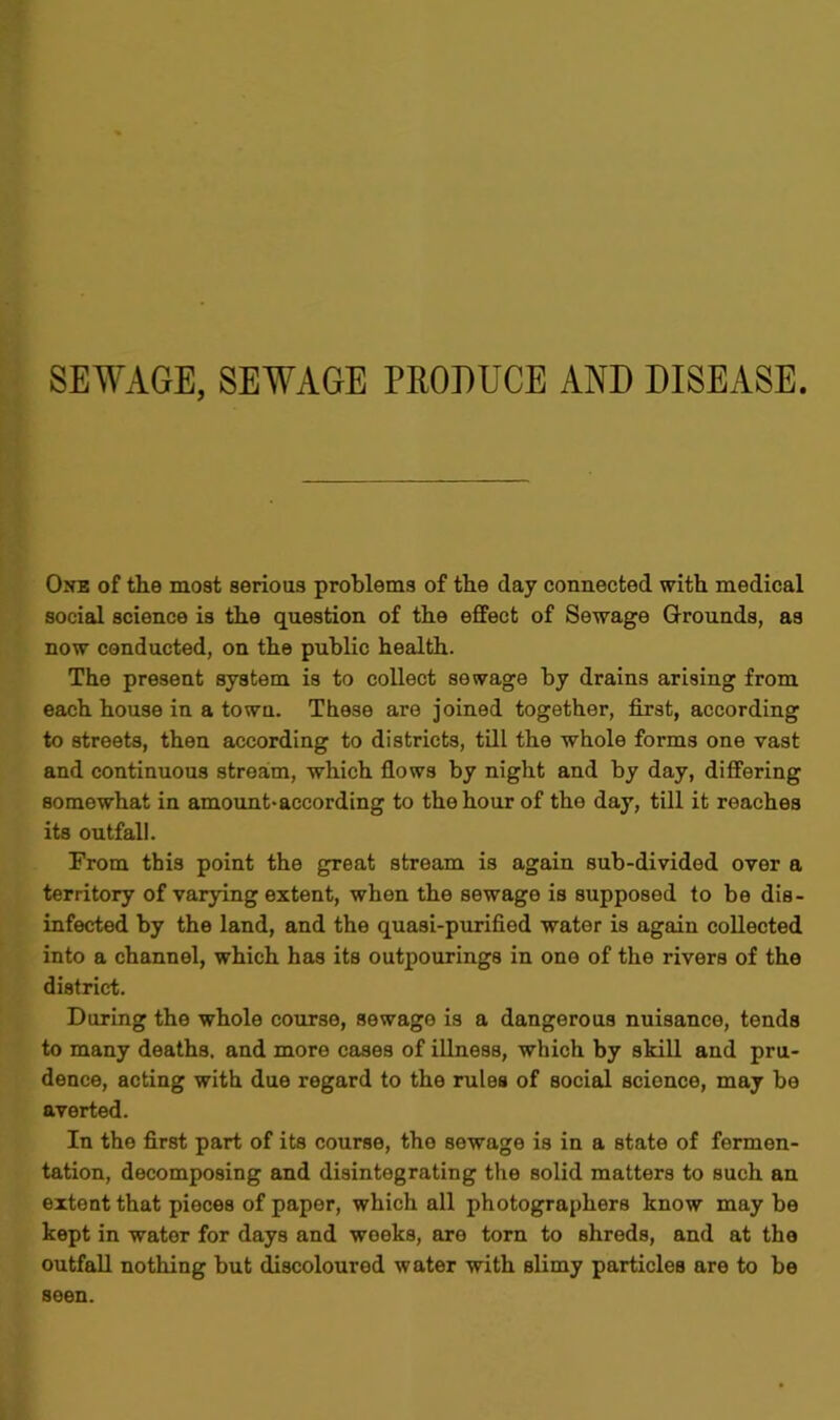 SEWAGE, SEWAGE PRODUCE AND DISEASE. One of the most serious problems of the day connected with medical social science is the question of the effect of Sewage Grounds, as now conducted, on the public health. The present system is to collect sewage by drains arising from each house in a town. These are joined together, first, according to streets, then according to districts, till the whole forms one vast and continuous stream, which flows by night and by day, differing somewhat in amount-according to the hour of the day, till it reaches its outfall. From this point the great stream is again sub-divided over a territory of varying extent, when the sewage is supposed to be dis- infected by the land, and the quasi-purified water is again collected into a channel, which has its outpourings in one of the rivers of the district. During the whole course, sewage is a dangerous nuisance, tends to many deaths, and more cases of illness, which by skill and pru- dence, acting with due regard to the rules of social science, may be averted. In the first part of its course, the sewage is in a state of fermen- tation, decomposing and disintegrating the solid matters to such an extent that pieces of paper, which all photographers know may be kept in water for days and weeks, are torn to shreds, and at the outfall nothing but discoloured water with slimy particles are to be seen.
