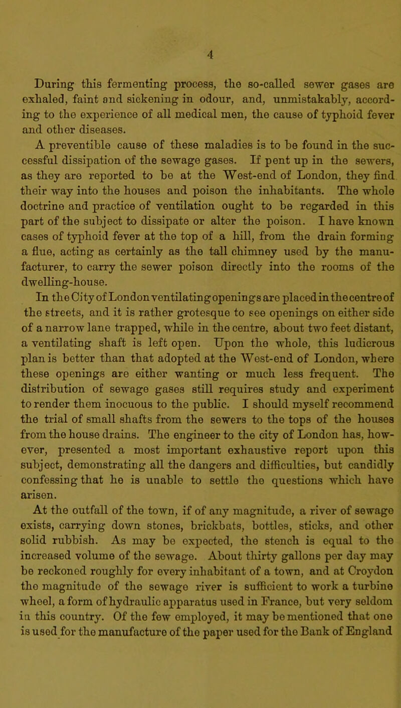 Daring this fermenting process, the so-called sewer gases are exhaled, faint and sickening in odour, and, unmistakably, accord- ing to the experience of all medical men, the cause of typhoid fever and other diseases. A preventible cause of these maladies is to be found in the suc- cessful dissipation of the sewage gases. If pent up in the sewers, as they are reported to be at the West-end of London, they find their way into the houses and poison the inhabitants. The whole doctrine and practice of ventilation ought to be regarded in this part of the subject to dissipate or alter the poison. I have known cases of typhoid fever at the top of a hill, from the drain forming a flue, acting as certainly as the tall chimney used by the manu- facturer, to carry the sewer poison directly into the rooms of the dwelling-house. In theCity of Londonventilating openings are placed in the centre of the streets, and it is rather grotesque to see openings on either side of a narrow lane trapped, while in the centre, about two feet distant, a ventilating shaft is left open. Upon the whole, this ludicrous plan is better than that adopted at the West-end of London, where these openings are either wanting or much less frequent. The distribution of sewage gases still requires study and experiment to render them inocuous to the public. I should myself recommend the trial of small shafts from the sewers to the tops of the houses from the house drains. The engineer to the city of London has, how- ever, presented a most important exhaustive report upon this subject, demonstrating all the dangers and difficulties, but candidly confessing that ho is unable to settle the questions which have arisen. At the outfall of the town, if of any magnitude, a river of sewage exists, carrying down stones, brickbats, bottles, sticks, and other solid rubbish. As may bo expected, the stench is equal to the increased volume of the sewage. About thirty gallons per day may be reckoned roughly for every inhabitant of a town, and at Croydon the magnitude of the sewage river is sufficient to work a turbine wheel, a form of hydraulic apparatus used in France, but very seldom in this country. Of the few employed, it may be mentioned that one is used for the manufacture of the paper used for the Bank of England
