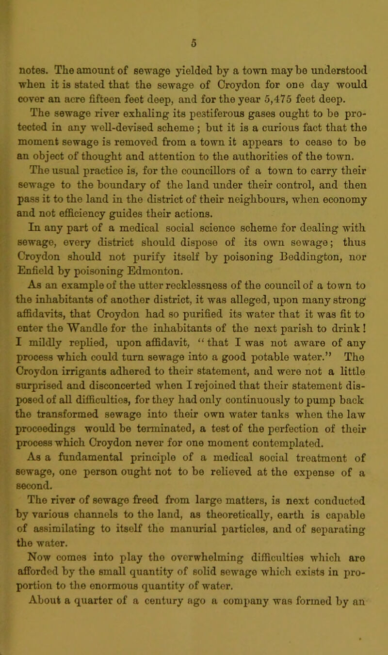 notes. The amount of sewage yielded by a town may be understood when it is stated that the sewage of Croydon for one day would cover an acre fifteen feet deep, and for the year 5,475 feet deep. The sewage river exhaling its pestiferous gases ought to be pro- tected in any well-devised scheme ; but it is a curious fact that the moment sewage is removed from a town it appears to cease to be an object of thought and attention to the authorities of the town. The usual practice is, for the councillors of a town to carry their sewage to the boundary of the land under their control, and then pass it to the land in the district of their neighbours, when economy and not efficiency guides their actions. In any part of a medical social science scheme for dealing with sewage, every district should dispose of its own sewage; thus Croydon should not purify itself by poisoning Beddington, nor Enfield by poisoning Edmonton. As an example of the utter recklessness of the council of a town to the inhabitants of another district, it was alleged, upon many strong affidavits, that Croydon had so purified its water that it was fit to enter the Wandle for the inhabitants of the next parish to drink ! I mildly replied, upon affidavit, “ that I was not aware of any process which could turn sewage into a good potable water.” The Croydon irrigants adhered to their statement, and were not a little surprised and disconcerted when I rejoined that their statement dis- posed of all difficulties, for they had only continuously to pump back the transformed sewage into their own water tanks when the law proceedings would be terminated, a test of the perfection of their process which Croydon never for one moment contemplated. As a fundamental principle of a medical social treatment of sewage, one person ought not to be relieved at the expense of a second. The river of sewage freed from large matters, is next conducted by various channels to the land, as theoretically, earth is capable of assimilating to itself the manurial particles, and of separating the water. Now comes into play the overwhelming difficulties which aro afforded by the small quantity of solid sewage which exists in pro- portion to the enormous quantity of water. About a quarter of a century ago a company was formed by an