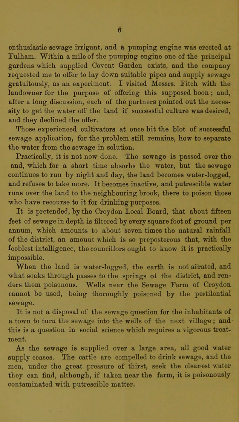 enthusiastic sewage irrigant, and a pumping engine was erected at Fulliam. Within a mile of the pumping engine one of the principal gardens which supplied Covent Garden exists, and the company requested me to offer to lay down suitable pipes and supply sewage gratuitously, as an experiment. I visited Messrs. Fitch with the landowner for the purpose of offering this supposed boon ; and, after a long discussion, each of the partners pointed out the neces- sity to get the water off the land if successful culture was desired, and they declined the offer. Those experienced cultivators at once hit the blot of successful sewage application, for the problem still remains, how to separate the water from the sewage in solution. Practically, it is not now done. The sewage is passed over the and, which for a short time absorbs the water, but the sewage continues to run by night and day, the land becomes water-logged, and refuses to take more. It becomes inactive, and putrescible water runs over the land to the neighbouring brook, there to poison those who have recourse to it for drinking purposes. It is pretended, by the Croydon Local Board, that about fifteen feet of sewage in depth is filtered by every square foot of ground per annum, which amounts to about seven times the natural rainfall of the district, an amount which is so preposterous that, with the feeblest intelligence, the councillors ought to know it is practically impossible. When the land is water-logged, the earth is not aerated, and what soaks through passes to the springs of the district, and ren- ders them poisonous. Wells near the Sewage Farm of Croydon cannot be used, being thoroughly poisoned by the pestilential sewage. It is not a disposal of the sewage question for the inhabitants of a town to turn the sewage into the wells of the next village ; and this is a question in social science which requires a -vigorous treat- ment. As the sewage is supplied over a large area, all good water supply ceases. The cattle are compelled to drink sewage, and the men, under the great pressure of thirst, seek the cleanest water they can find, although, if taken near- the farm, it is poisonously contaminated with putrescible matter.