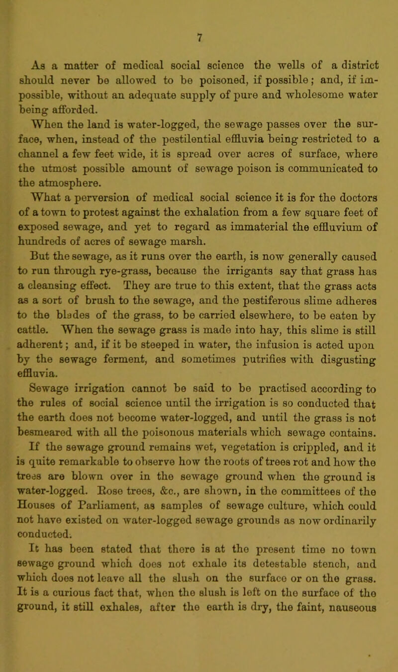 As a matter of medical social science the wells of a district should never be allowed to be poisoned, if possible; and, if im- possible, without an adequate supply of pure and wholesome water being afforded. When the land is water-logged, the sewage passes over the sur- face, when, instead of the pestilential effluvia being restricted to a channel a few feet wide, it is spread over acres of surface, where the utmost possible amount of sewage poison is communicated to the atmosphere. What a perversion of medical social science it is for the doctors of a town to protest against the exhalation from a few square feet of exposed sewage, and yet to regard as immaterial the effluvium of hundreds of acres of sewage marsh. But the sewage, as it runs over the earth, is now generally caused to run through rye-grass, because the irrigants say that grass has a cleansing effect. They are true to this extent, that the grass acts as a sort of brush to the sewage, and the pestiferous slime adheres to the blades of the grass, to be carried elsewhere, to be eaten by cattle. When the sewage grass is made into hay, this slime is still adherent; and, if it be steeped in water, the infusion is acted upon by the sewage ferment, and sometimes putrifies with disgusting effluvia. Sewage irrigation cannot be said to be practised according to the rules of social science until the irrigation is so conducted that the earth does not become water-logged, and until the grass is not besmeared with all the poisonous materials which sewage contains. If the sewage ground remains wet, vegetation is crippled, and it is quite remarkable to observe how the roots of trees rot and how the trees are blown over in the sewage ground when the ground is water-logged. Bose trees, &c., are shown, in the committees of the Houses of Parliament, as samples of sewage culture, which could not have existed on water-logged sewage grounds as now ordinarily conducted. It has been stated that thore is at the present time no town sewage ground which does not exhale its detestable stench, and which does not leave all the slush on the surface or on the grass. It is a curious fact that, when the slush is left on the surface of the ground, it still exhales, after the earth is dry, the faint, nauseous