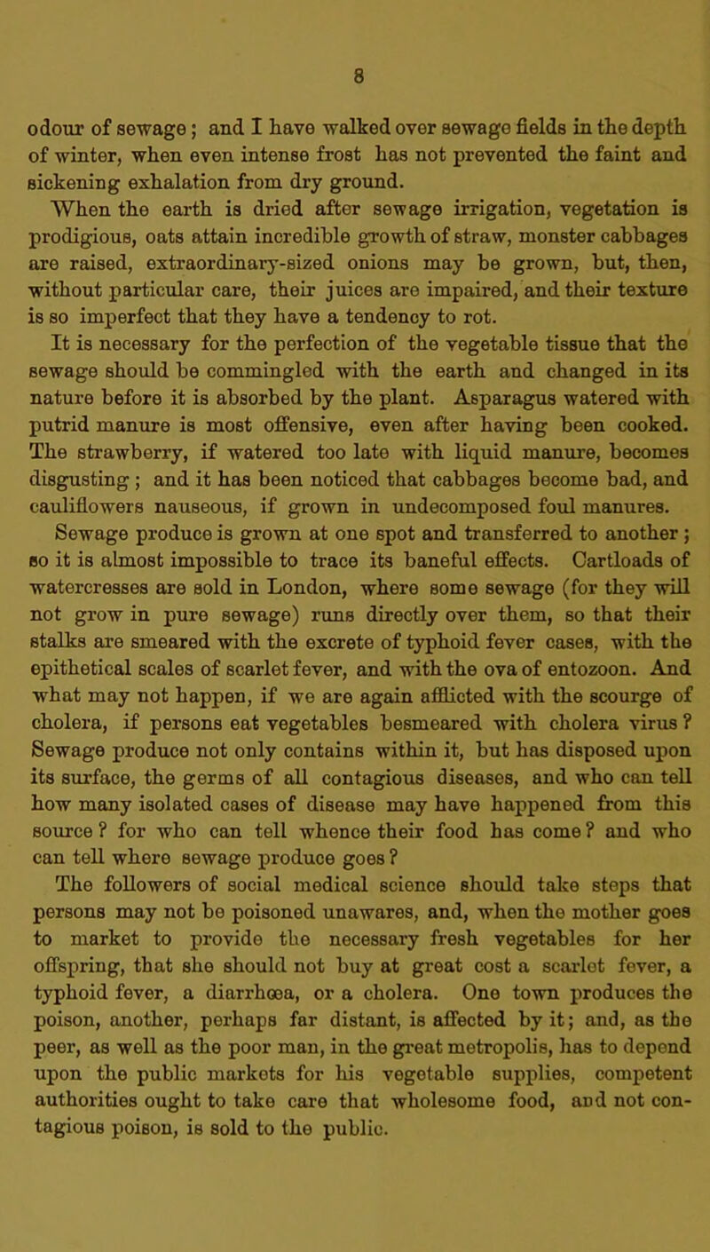 odour of sewage; and I have walked over sewage fields in the depth of winter, when even intense frost has not prevented the faint and sickening exhalation from dry ground. When tho earth is dried after sewage irrigation, vegetation is prodigious, oats attain incredible growth of straw, monster cabbages are raised, extraordinary-sized onions may be grown, hut, then, without particular care, their juices are impaired, and their texture is so imperfect that they have a tendency to rot. It is necessary for the perfection of the vegetable tissue that the sewage should be commingled with the earth and changed in its nature before it is absorbed by the plant. Asparagus watered with putrid manure is most offensive, even after having been cooked. The strawberry, if watered too late with liquid manure, becomes disgusting ; and it has been noticed that cabbages become bad, and cauliflowers nauseous, if grown in undecomposed foul manures. Sewage produce is grown at one spot and transferred to another; so it is almost impossible to trace its baneful effects. Cartloads of watercresses are sold in London, where some sewage (for they will not grow in pure sewage) runs directly over them, so that their stalks are smeared with the excrete of typhoid fever cases, with the epithetical scales of scarlet fever, and with the ova of entozoon. And what may not happen, if we are again afflicted with the scourge of cholera, if persons eat vegetables besmeared with cholera virus ? Sewage produce not only contains within it, but has disposed upon its surface, the germs of all contagious diseases, and who can tell how many isolated cases of disease may have happened from this source ? for who can tell whence their food has come ? and who can tell where sewage produce goes ? The followers of social medical science should take steps that persons may not be poisoned unawares, and, when the mother goes to market to provide the necessary fresh vegetables for her offspring, that she should not buy at great cost a scarlet fever, a typhoid fever, a diarrhoea, or a cholera. One town produces the poison, another, perhaps far distant, is affected by it; and, as the peer, as well as the poor man, in the great metropolis, has to depend upon the public markets for Ids vegetable supplies, competent authorities ought to take care that wholesome food, and not con- tagious poison, is sold to the public.