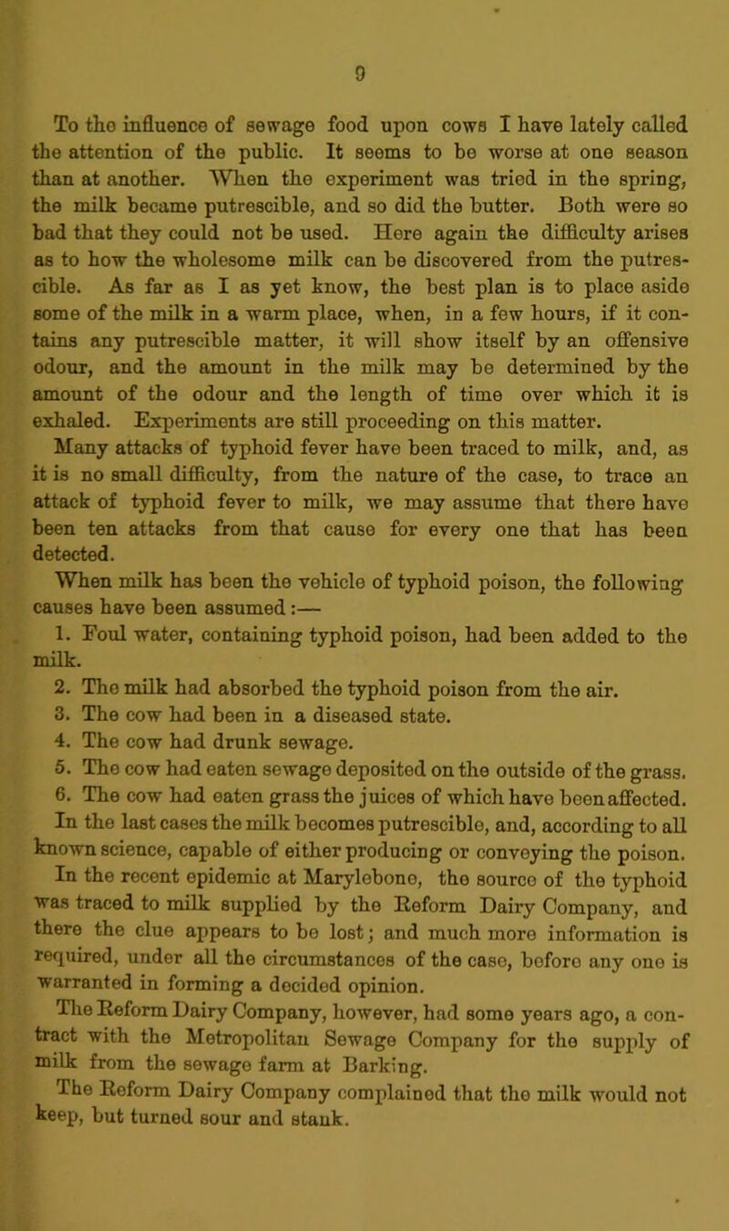 To tho influence of sewage food upon cows I have lately called the attention of the public. It seems to be worse at one season than at another. When the experiment was tried in the spring, the milk became putrescible, and so did the butter. Both were so bad that they could not be used. Here again the difficulty arises as to how the wholesome milk can be discovered from the putres- cible. As far as I as yet know, the best plan is to place aside some of the milk in a warm place, when, in a few hours, if it con- tains any putrescible matter, it will show itself by an offensive odour, and the amount in the milk may be determined by the amount of the odour and the length of time over which it is exhaled. Experiments are still proceeding on this matter. Many attacks of typhoid fever have been traced to milk, and, as it is no small difficulty, from the nature of the case, to trace an attack of typhoid fever to milk, we may assume that there have been ten attacks from that cause for every one that has been detected. When milk has been the vehicle of typhoid poison, the following causes have been assumed :— 1. Foul water, containing typhoid poison, had heen added to the milk. 2. The milk had absorbed the typhoid poison from the air. 3. The cow had been in a diseased state. 4. The cow had drunk sewage. 5. The cow had eaten sewago deposited on the outside of the grass. 6. The cow had eaten grass the juices of which have boon affected. In the last cases the milk becomes putrescible, and, according to all known science, capable of either producing or convoying the poison. In the recent epidemic at Marylebono, the source of the typhoid was traced to milk supplied by the Reform Dairy Company, and there the clue appears to bo lost; and much more information is required, under all the circumstances of the case, boforo any one is warranted in forming a decided opinion. The Reform Dairy Company, however, had some years ago, a con- tract with the Metropolitan Sewage Company for the supply of milk from the sewago farm at Barking. The Reform Dairy Company complained that the milk would not keep, but turned sour and stank.