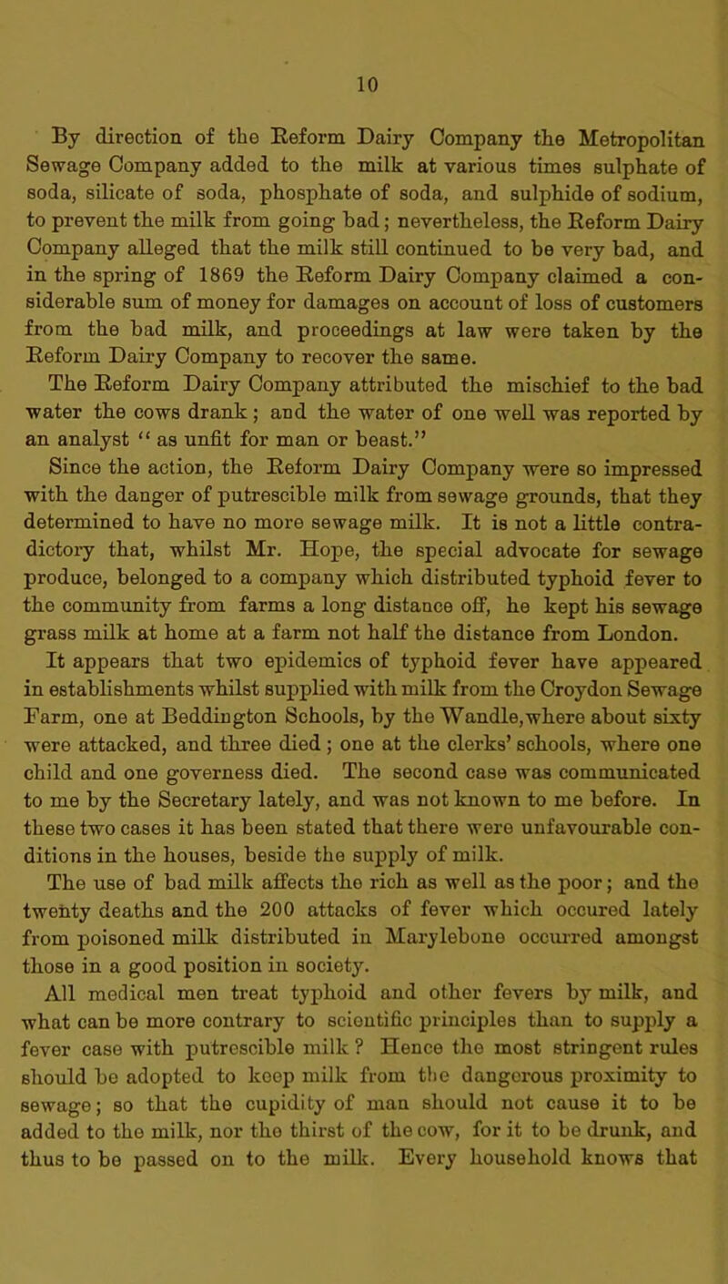 By direction of the Beform Dairy Company the Metropolitan Sewage Company added to the milk at various times sulphate of soda, silicate of soda, phosphate of soda, and sulphide of sodium, to prevent the milk from going had; nevertheless, the Beform Dairy Company alleged that the milk still continued to be very had, and in the spring of 1869 the Beform Dairy Company claimed a con- siderable sum of money for damages on account of loss of customers from the bad milk, and proceedings at law were taken by the Beform Dairy Company to recover the same. The Beform Dairy Company attributed the mischief to the bad water the cows drank; and the water of one well was reported by an analyst “ as unfit for man or beast.” Since the action, the Beform Dairy Company were so impressed with the danger of putrescible milk from sewage grounds, that they determined to have no more sewage milk. It is not a little contra- dictory that, whilst Mr. Hope, the special advocate for sewage produce, belonged to a company which distributed typhoid fever to the community from farms a long distance off, he kept his sewage grass milk at home at a farm not half the distance from London. It appears that two epidemics of typhoid fever have appeared in establishments whilst supplied with milk from the Croydon Sewage Barm, one at Beddington Schools, by the Wandle,where about sixty were attacked, and three died ; one at the clerks’ schools, where one child and one governess died. The second case was communicated to me by the Secretary lately, and was not known to me before. In these two cases it has been stated that there were unfavourable con- ditions in the houses, beside the supply of milk. The use of bad milk affects tho rich as well as the poor; and the twenty deaths and the 200 attacks of fever which occured lately from poisoned milk distributed in Marylebone occurred amongst those in a good position in society. All medical men treat typhoid and other fevers by milk, and what can be more contrary to scientific principles than to supply a fever case with putrescible milk ? Hence the most stringent rules should be adopted to keep milk from the dangerous proximity to sewage; so that the cupidity of man should not cause it to be added to the milk, nor the thirst of the cow, for it to be drunk, and thus to be passed on to the milk. Every household knows that