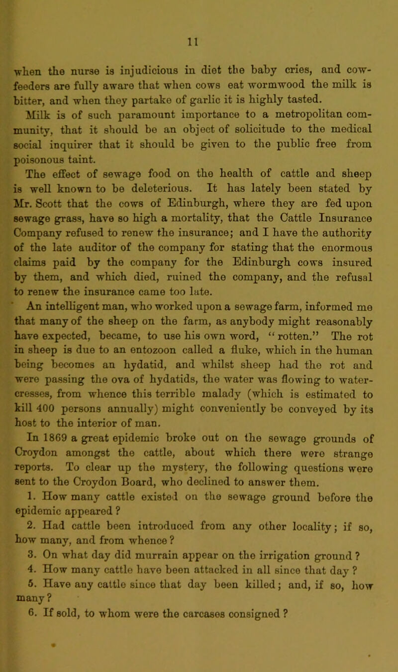 wlien the nurse is injudicious in diet the baby cries, and cow- feeders are fully aware that when cows eat wormwood the milk is bitter, and when they partako of garlic it is highly tasted. Milk is of such paramount importance to a metropolitan com- munity, that it should be an object of solicitude to tho medical social inquirer that it should be given to the public free from poisonous taint. The effect of sewage food on the health of cattle and sheep is well known to be deleterious. It has lately been stated by Mr. Scott that the cows of Edinburgh, where they are fed upon sewage grass, have so high a mortality, that the Cattle Insurance Company refused to renew the insurance; and I have the authority of the late auditor of the company for stating that the enormous claims paid by the company for the Edinburgh cows insured by them, and which died, ruined the company, and the refusal to renew the insurance came too late. An intelligent man, who worked upon a sewage farm, informed me that many of the sheep on the farm, as anybody might reasonably have expected, became, to use his own word, “ rotten.” The rot in sheep is due to an entozoon called a fluke, which in the human being becomes an hydatid, and whilst sheep had the rot and were passing the ova of hydatids, the water was flowing to water- cresses, from whence this terrible malady (which is estimated to kill 400 persons annually) might conveniently be convoyed by its host to the interior of man. In 1869 a great epidemic broke out on the sewage grounds of Croydon amongst the cattle, about which there were strange reports. To clear up the mystery, the following questions were sent to the Croydon Board, who declined to answer them. 1. How many cattle existed on the sewage ground before the epidemic appearod ? 2. Had cattle been introduced from any other locality; if so, how many, and from whence ? 3. On what day did murrain appear on the irrigation ground ? 4. How many cattle have been attacked in all since that day ? 5. Have any cattle since that day been killed; and, if so, how many ? 6. If sold, to whom were the carcases consigned ?