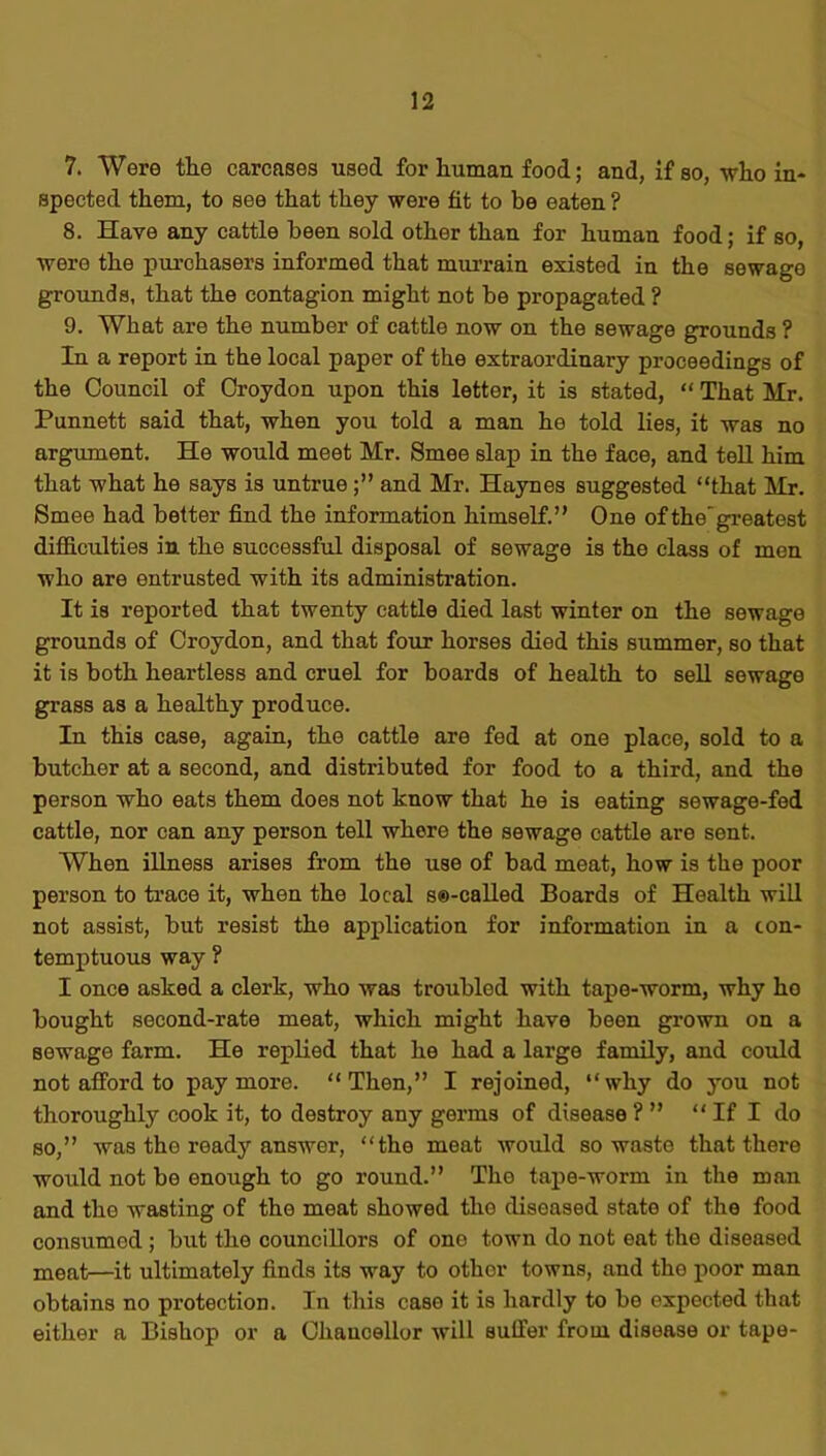 7. Were the carcases used for human food; and, if so, who in- spected them, to see that they were fit to be eaten ? 8. Have any cattle been sold other than for human food; if so, were the purchasers informed that murrain existed in the sewage grounds, that the contagion might not be propagated ? 9. What are the number of cattle now on the sewage grounds ? In a report in the local paper of the extraordinary proceedings of the Council of Croydon upon this letter, it is stated, “ That Mr. Punnett said that, when you told a man he told lies, it was no argument. He would meet Mr. Smee slap in the face, and tell him that what he says is untrueand Mr. Haynes suggested “that Mr. Smee had better find the information himself.” One of the'greatest difficulties in the successful disposal of sewage is the class of men who are entrusted with its administration. It is reported that twenty cattle died last winter on the sewage grounds of Croydon, and that four horses died this summer, so that it is both heartless and cruel for boards of health to sell sewage grass as a healthy produce. In this case, again, the cattle are fed at one place, sold to a butcher at a second, and distributed for food to a third, and the person who eats them does not know that he is eating sewage-fed cattle, nor can any person tell where the sewage cattle are sent. When illness arises from the use of bad meat, how is the poor person to trace it, when the local so-called Boards of Health will not assist, but resist the application for information in a con- temptuous way ? I once asked a clerk, who was troubled with tape-worm, why ho bought second-rate meat, which might have been grown on a Bewage farm. He replied that he had a large family, and could not afford to pay more. “Then,” I rejoined, “why do you not thoroughly cook it, to destroy any germs of disease ? ” “ If I do so,” was the ready answer, “the meat would so waste that there would not be enough to go round.” Tho tape-worm in the man and the wasting of tho meat showed tho diseased state of the food consumed ; but the councillors of one town do not eat tho diseased meat—it ultimately finds its way to other towns, and tho poor man obtains no protection. In this case it is hardly to be expected that either a Bishop or a Chancellor will suffer from disease or tape-
