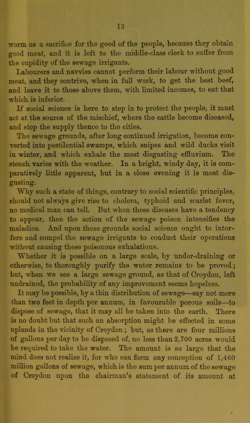•worm as a sacrifice for the good of the people, because they obtain good meat, and it is left to the middle-class clerk to suffer from the cupidity of the sewage irrigants. Labourers and navvies cannot perform their labour without good meat, and they contrive, when in full work, to get the best beef, and leave it to those above them, with limited incomes, to eat that which is inferior. If social science is here to step in to protect the people, it must act at the source of the mischief, where the cattle become diseased, and stop the supply thence to the cities. The sewage grounds, after long continued irrigation, become con- verted into pestilential swamps, which snipes and wild ducks visit in winter, and which exhale the most disgusting effluvium. The stench varies with the weather. In a bright, windy day, it is com- paratively little apparent, but in a close evening it is most dis- gusting. Why such a state of things, contrary to social scientific principles, should not always give rise to cholera, typhoid and scarlet fever, no medical man can tell. But when these diseases have a tendency to appear, then the action of the sewage poison intensifies the maladies. And upon these grounds social science ought to inter- fere and compel the sewage irrigants to conduct their operations without causing these poisonous exhalations. Whether it is possible on a large scale, by under-draining or otherwise, to thoroughly purify the water remains to be proved; but, when we see a large sewage ground, as that of Croydon, left undrained, the probability of any improvement seems hopeless. It may be possible, by a thin distribution of sewage—say not more than two feet in depth per annum, in favourable porous soils—to dispose of sewage, that it may all bo taken into the earth. There is no doubt but that such an absorption might be effected in some uplands in tho vicinity of Croydon; but, as there are four millions of gallons per day to be disposed of, no less than 2,700 acres would be required to take the water. Tho amount is so large that the mind does not realize it, for who can form any conception of 1,460 million gallons of sewage, which is the sum per annum of the sewage of Croydon upon the chairman’s statement of its amount at