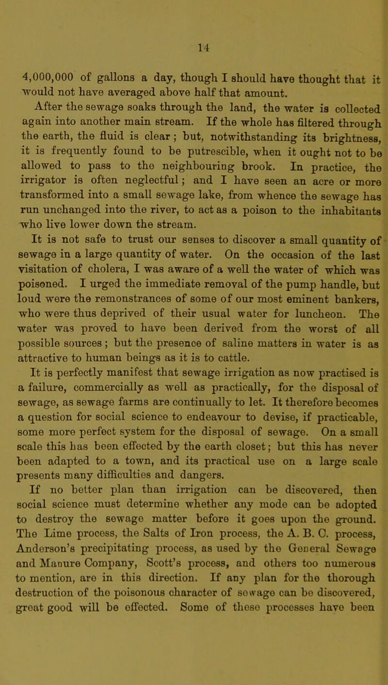 4,000,000 of gallons a day, though I should have thought that it would not have averaged above half that amount. After the sewage soaks through the land, the water is collected again into another main stream. If the whole has filtered through the earth, the fluid is clear ; but, notwithstanding its brightness, it is frequently found to be putrescible, when it ought not to be allowed to pass to the neighbouring brook. In practice, the irrigator is often neglectful; and I have seen an acre or more transformed into a small sewage lake, from whence the sewage has run unchanged into the river, to act as a poison to the inhabitants who live lower down the stream. It is not safe to trust our senses to discover a small quantity of sewage in a large quantity of water. On the occasion of the last visitation of cholera, I was aware of a well the water of which was poisoned. I urged the immediate removal of the pump handle, but loud were the remonstrances of some of our most eminent bankers, who were thus deprived of their usual water for luncheon. The water was proved to have been derived from the worst of all possible sources ; but the presence of saline matters in water is as attractive to human beings as it is to cattle. It is perfectly manifest that sewage irrigation as now practised is a failure, commercially as well as practically, for the disposal of sewage, as sewage farms are continually to let. It therefore becomes a question for social science to endeavour to devise, if practicable, some more perfect system for the disposal of sewage. On a small scale this has been effected by the earth closet; but this has never been adapted to a town, and its practical use on a large scale presents many difficulties and dangers. If no better plan than irrigation can be discovered, then social science must determine whether any mode can be adopted to destroy the sewage matter before it goes upon the ground. The Lime process, the Salts of Iron process, the A. B. C. process, Anderson’s precipitating process, as used by the General Sewage and Manure Company, Scott’s process, and others too numerous to mention, are in this direction. If any plan for the thorough destruction of the poisonous character of sewage can be discovered, great good will be effected. Some of these processes have been