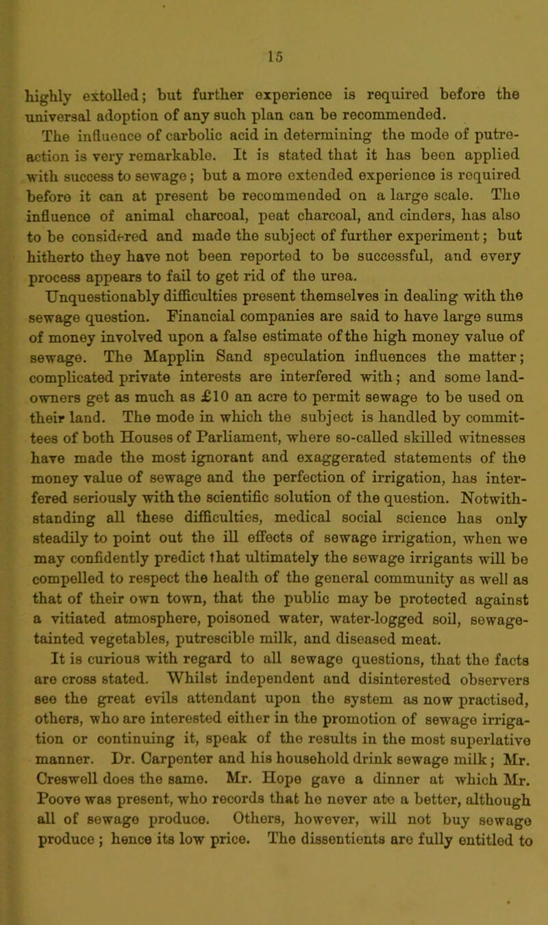 highly extolled; but further experience is required before the universal adoption of any such plan can be recommended. The influence of carbolic acid in determining the mode of putre- action is very remarkable. It is stated that it has been applied with success to sewage; but a more extended experience is required before it can at present be recommended on a large scale. The influence of animal charcoal, peat charcoal, and cinders, has also to be considered and made the subject of further experiment; but hitherto they have not been reported to be successful, and every process appears to fail to get rid of the urea. Unquestionably difficulties present themselves in dealing with the sewage question. Financial companies are said to have large sums of money involved upon a false estimate of the high money value of sewage. The Mapplin Sand speculation influences the matter; complicated private interests are interfered with; and some land- owners get as much as £ 10 an acre to permit sewage to be used on their land. The mode in which the subject is handled by commit- tees of both Houses of Parliament, where so-called skilled witnesses have made the most ignorant and exaggerated statements of the money value of sewage and the perfection of irrigation, has inter- fered seriously with the scientific solution of the question. Notwith- standing all these difficulties, medical social science has only steadily to point out the ill effects of sewage irrigation, when we may confidently predict that ultimately the sewage irrigants will be compelled to respect the health of the general community as well as that of their own town, that the public may be protected against a vitiated atmosphere, poisoned water, water-logged soil, sewage- tainted vegetables, putrescible milk, and diseased meat. It is curious with regard to all sewage questions, that the facts are cross stated. Whilst independent and disinterested observers see the great evils attendant upon the system as now practised, others, who are interested either in the promotion of sewage irriga- tion or continuing it, speak of the results in the most superlative manner. Dr. Carpenter and his household drink sewage milk; Mr. Creswell does the same. Mr. Hope gave a dinner at which Mr. Poove was present, who records that he never ate a bettor, although all of sewage produce. Others, however, will not buy sewago produce ; hence its low price. The dissentients are fully entitled to