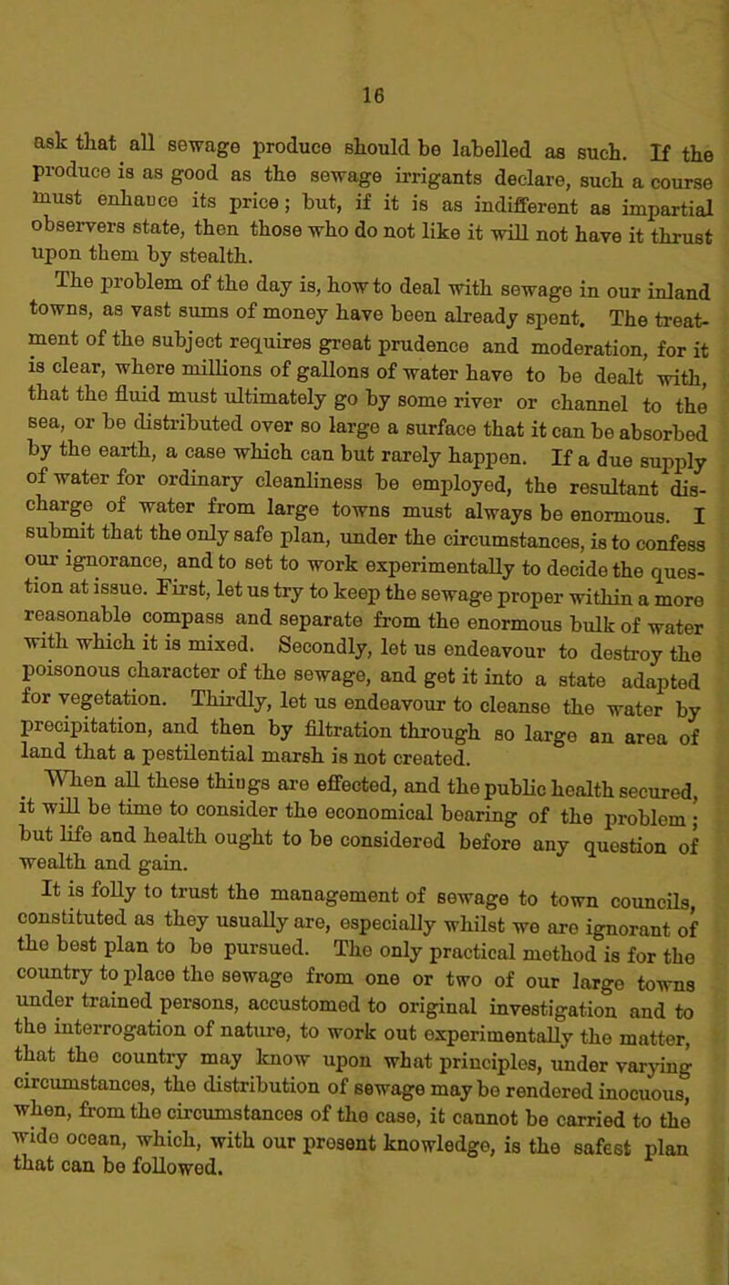 ask that all sewage produce should be labelled as such. If the produce is as good as the sewage irrigants declare, such a course must enhauce its price; but, if it is as indifferent as impartial observers state, then those who do not like it will not have it thrust upon them by stealth. The problem of the day is, how to deal with sewage in our inland towns, as vast sums of money have been already spent. The treat- ment of the subject requires great prudence and moderation, for it is clear, where millions of gallons of water have to be dealt with, that the fluid must ultimately go by some river or channel to the sea, or be distributed over so large a surface that it can be absorbed by the earth, a case which can but rarely happen. If a due supply of water for ordinary cleanliness be employed, the resultant dis- charge of water from large towns must always be enormous. I submit that the only safe plan, under the circumstances, is to confess our ignorance, and to set to work experimentally to decide the ques- tion at issue. First, let us try to keep the sewage proper within a more reasonable compass and separate from the enormous bulk of water with which it is mixed. Secondly, let us endeavour to destroy the poisonous character of the sewage, and get it into a state adapted for vegetation. Thirdly, let us endeavour to cleanse the water by precipitation, and then by filtration through so large an area of land that a pestilential marsh is not created. AYhen afl these things are effected, and the public health secured, it will be time to consider the economical bearing of the problem ; but life and health ought to be considered before any question of wealth and gain. It is folly to trust the management of sewage to town councils, constituted as they usually are, especially whilst we are ignorant of the best plan to be pursued. The only practical method is for the country to place the sewage from one or two of our large towns under trained persons, accustomed to original investigation and to the interrogation of nature, to work out experimentally the matter, that the country may know upon what principles, under varying circumstances, the distribution of sewage may be rendered inocuous, when, from the circumstances of the case, it cannot be carried to the wide ocean, which, with our present knowledge, is the safest plan that can bo followed.