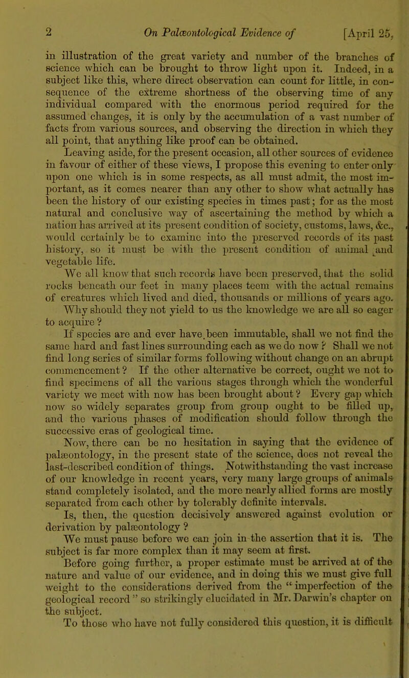 in illustration of the great variety and number of the branches of science which can be brought to throw light upon it. Indeed, in a subject like this, where direct observation can count for little, in con- sequence of the extreme shortness of the observing time of any individual compared with the enormous period required for the assumed changes, it is only by the accumulation of a vast number of facts from various sources, and observing the direction in which they all point, that anything like proof can be obtained. Leaving aside, for the present occasion, all other sources of evidence in favour of either of these views, I propose this evening to enter only upon one which is in some respects, as all must admit, the most im- portant, as it comes nearer than any other to show what actually has been the history of our existing species in times past; for as the most natural and conclusive way of ascertaining the method by which a nation has arrived at its present condition of society, customs, laws, &c., would certainly be to examine into the preserved records of its past history, so it must be with the present condition of animal and vegetable life. We all know that such records have been preserved, that the solid rocks beneath our feet in many places teem with the actual remains of creatures which lived and died, thousands or millions of years ago. Why should they not yield to us the knowledge we are all so eager to acquire ? If species are and ever have.been immutable, shall we not find the same hard and fast lines surrounding each as we do now ? Shall we not find long series of similar forms following without change on an abrupt commencement ? If the other alternative be correct, ought we not to find specimens of all the various stages through which the wonderful variety we meet with now has been brought about ? Every gap which now so widely separates group from group ought to be filled up, and the various phases of modification should follow through the successive eras of geological time. Now, there can he no hesitation in saying that tlio evidence of paleontology, in the present state of the science, does not reveal the last-described condition of things. Notwithstanding the vast increase of our knowledge in recent years, very many large groups of animals stand completely isolated, and the more nearly allied forms are mostly separated from each other by tolerably definite intervals. Is, then, the question decisively answered against evolution or derivation by palroontology ? We must pause before we can join in the assertion that it is. The subject is far more complex than it may seem at first. Before going further, a proper estimate must be arrived at of the nature and value of our evidence, and in doing this wo must give full weight to the considerations derived from the “ imperfection of the geological record ” so strikingly elucidated in Mr. Darwin’s chapter on the subject. To those who have not fully considered this question, it is difficult