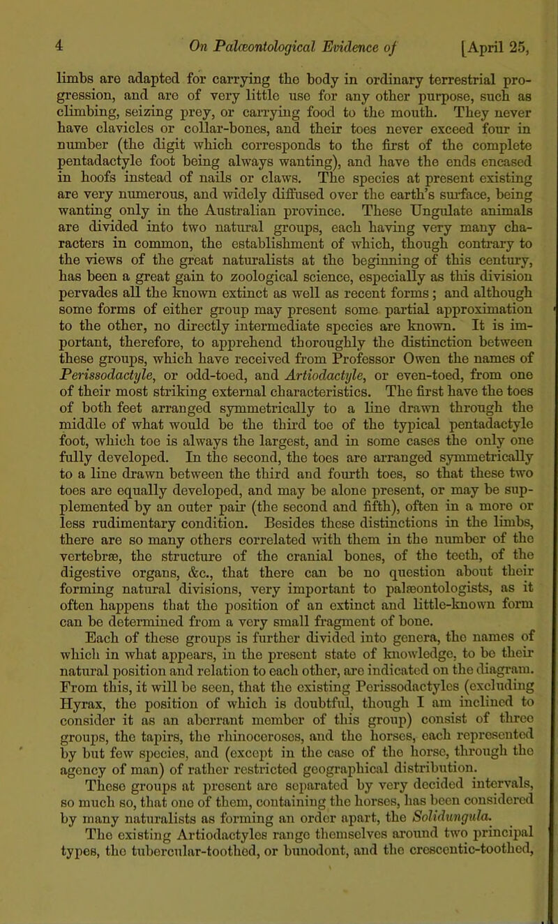 limbs are adapted for carrying tbe body in ordinary terrestrial pro- gression, and are of very little use for any other purpose, such as climbing, seizing prey, or carrying food to the mouth. They never have clavicles or collar-bones, and their toes never exceed four in number (the digit which corresponds to the first of the complete pentadactyle foot being always wanting), and have the ends encased in hoofs instead of nails or claws. The species at present existing are very numerous, and widely diffused over the earth’s surface, being wanting only in the Australian province. These Ungulate animals are divided into two natural groups, each having very many cha- racters in common, the establishment of which, though contrary to the views of the great naturalists at the beginning of this century, has been a great gain to zoological science, especially as this division pervades all the known extinct as well as recent forms; and although some forms of either group may present some partial approximation to the other, no directly intermediate species are known. It is im- portant, therefore, to apprehend thoroughly the distinction between these groups, which have received from Professor Owen the names of Perissodactyle, or odd-toed, and Artiodactyle, or even-toed, from one of their most striking external characteristics. The first have the toes of both feet arranged symmetrically to a line drawn through the middle of what would be the third toe of the typical pentadactyle foot, which toe is always the largest, and in some cases the only one fully developed. In the second, the toes are arranged symmetrically to a line drawn between the third and fourth toes, so that these two toes are equally developed, and may be alone present, or may be sup- plemented by an outer pair (the second and fifth), often in a more or less rudimentary condition. Besides these distinctions in the limbs, there are so many others correlated with them in the number of the vertebrae, the structure of the cranial bones, of the teeth, of the digestive organs, &c., that there can be no question about their forming natural divisions, very important to palaeontologists, as it often happens that the position of an extinct and little-known form can be determined from a very small fragment of bone. Each of these groups is further divided into genera, tho names of whicli in what appears, in the present state of knowledge, to bo their natural position and relation to each other, are indicated on the diagram. From this, it will be seen, that the existing Porissodactylcs (excluding Hyrax, the position of which is doubtful, though I am inclined to consider it as an aberrant member of this group) consist of three groups, the tapirs, tho rhinoceroses, and tho horses, each represented by but few species, and (except in the case of tho horse, through tho agency of man) of rather restricted geographical distribution. These groups at present arc separated by very decided intervals, so much so, that one of them, containing the horses, has been considered by many naturalists as forming an order apart, the Solidungula. Tho existing Artiodactylos range themselves around two principal types, the tubercular-toothed, or bunodont, and the crescentic-toothed,
