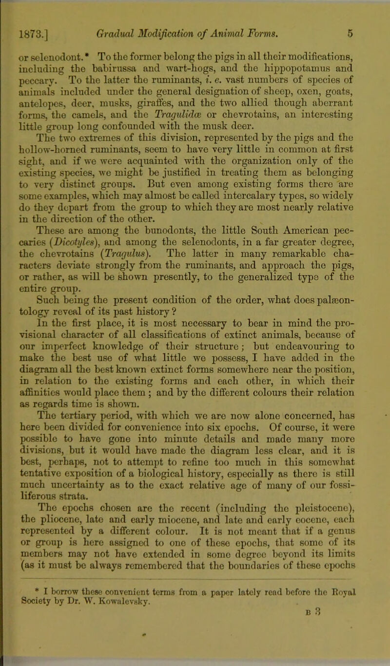 or selenodont. * To the former belong the pigs in all their modifications, including the babirussa and wart-hogs, and the hippopotamus and peccary. To the latter the ruminants, i. e. vast numbers of species of animals included under the general designation of sheep, oxen, goats, antelopes, deer, musks, giraffes, and the two allied though aberrant forms, the camels, and the Tragulidce or chevrotains, an interesting little group long confounded with the musk deer. The two extremes of this division, represented by the pigs and the hollow-horned ruminants, seem to have very little in common at first sight, and if we were acquainted with the organization only of the existing species, we might be justified in treating them as belonging to very distinct groups. But even among existing forms there are some examples, which may almost be called intercalary types, so widely do they depart from the group to which they are most nearly relative in the direction of the other. These are among the bunodonts, the little South American pec- caries (Dicotyles), and among the selenodonts, in a far greater degree, the chevrotains (Tragidus). The latter in many remarkable cha- racters deviate strongly from the ruminants, and approach the pigs, or rather, as will be shown presently, to the generalized type of the entire group. Such being the present condition of the order, what does palaeon- tology reveal of its past history ? In the first place, it is most necessary to bear in mind the pro- visional character of all classifications of extinct animals, because of our imperfect knowledge of their structure; but endeavouring to make the best use of what little we possess, I have added in the diagram all the best known extinct forms somewhere near the position, in relation to the existing forms and each other, in which their affinities would place them ; and by the different colours their relation as regards time is shown. The tertiary period, with which we are now alone concerned, has here been divided for convenience into six epochs. Of course, it were possible to have gone into minute details and made many more divisions, but it would have made the diagram less clear, and it is best, perhaps, not to attempt to refine too much in this somewhat tentative exposition of a biological history, especially as there is still much uncertainty as to the exact relative age of many of our fossi- liferous strata. The epochs chosen are the recent (including the pleistocene), the pliocene, late and early miocene, and late and early eocene, each represented by a different colour. It is not meant that if a genus or group is here assigned to one of these epochs, that some of its members may not have extended in somo degree beyond its limits (as it must be always remembered that the boundaries of these epochs * I borrow these convenient terms from a paper lately read before the Royal Society by Dr. W. Kowalevsky. n 3