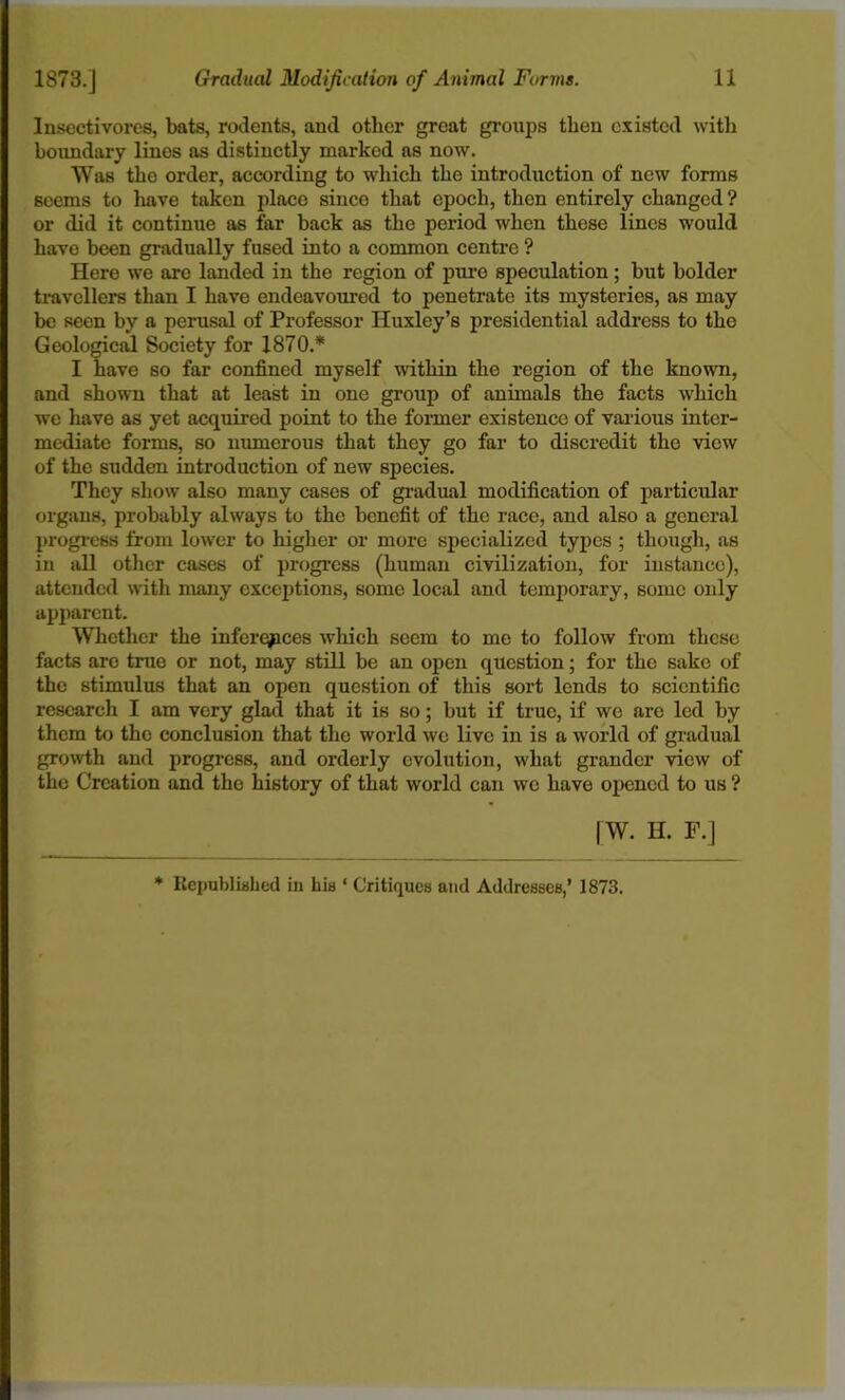 Insectivores, bats, rodents, and other great groups then existed with boundary lines as distinctly marked as now. Was the order, according to which the introduction of new forms seems to have taken place since that epoch, then entirely changed ? or did it continue as far back as the period when these lines would have been gradually fused into a common centre ? Here we are landed in the region of pure speculation; but bolder travellers than I have endeavoured to penetrate its mysteries, as may be seen by a perusal of Professor Huxley’s presidential address to the Geological Society for 1870* I have so far confined myself within the region of the known, and shown that at least in one group of animals the facts which we have as yet acquired point to the former existence of various inter- mediate forms, so numerous that they go far to discredit the view of the sudden introduction of new species. They show also many cases of gradual modification of particular organs, probably always to the benefit of the race, and also a general progress from lower to higher or more specialized types ; though, as in all other cases of progress (human civilization, for instance), attended with many exceptions, some local and temporary, some only apparent. Whether the inferences which seem to me to follow from these facts are true or not, may still be an open question; for the sake of the stimulus that an open question of this sort lends to scientific research I am very glad that it is so; but if true, if we are led by them to the conclusion that the world we live in is a world of gradual growth and progress, and orderly evolution, what grander view of the Creation and the history of that world can we have opened to us ? | W. H. F.] * Republished in his ‘ Critiques and Addresses,’ 1873.