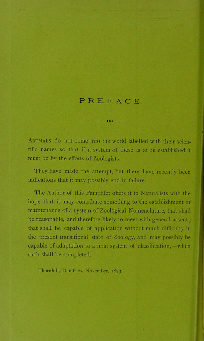 Animals do not come into the world labelled with their scien- tific names so that if a system of these is to be established it must be by the efforts of Zoologists. They have made the attempt, but there have recently been indications that it may possibly end in failure. The Author of this Pamphlet offers it to Naturalists with the hope that it may contribute something to the establishment or maintenance of a system of Zoological Nomenclature, that shall be reasonable, and therefore likely to meet with general assent; that shall be capable of application without much difficulty in the present transitional state of Zoology, and may possibly be capable of adaptation to a final system of classification,—when such shall be completed. Thornhill, Dumfries, November, 1873.