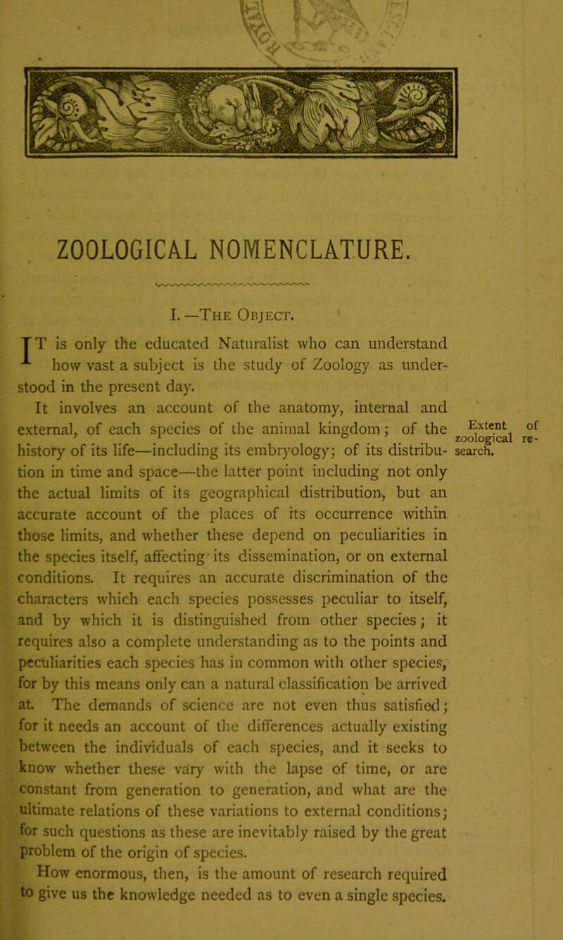 ZOOLOGICAL NOMENCLATURE. I. —The Object. TT is only the educated Naturalist who can understand A how vast a subject is the study of Zoology as under- stood in the present day. It involves an account of the anatomy, internal and external, of each species of the animal kingdom ; of the Extent ' 1 ... zoological history of its life—including its embryology; of its distribu- search, tion in time and space—the latter point including not only the actual limits of its geographical distribution, but an accurate account of the places of its occurrence within those limits, and whether these depend on peculiarities in the species itself, affecting its dissemination, or on external conditions. It requires an accurate discrimination of the characters which each species possesses peculiar to itself, and by which it is distinguished from other species; it requires also a complete understanding as to the points and peculiarities each species has in common with other species, for by this means only can a natural classification be arrived at. The demands of science are not even thus satisfied; for it needs an account of the differences actually existing between the individuals of each species, and it seeks to know whether these vary with the lapse of time, or are constant from generation to generation, and what are the ultimate relations of these variations to external conditions; for such questions as these are inevitably raised by the great problem of the origin of species. How enormous, then, is the amount of research required to give us the knowledge needed as to even a single species. of re-