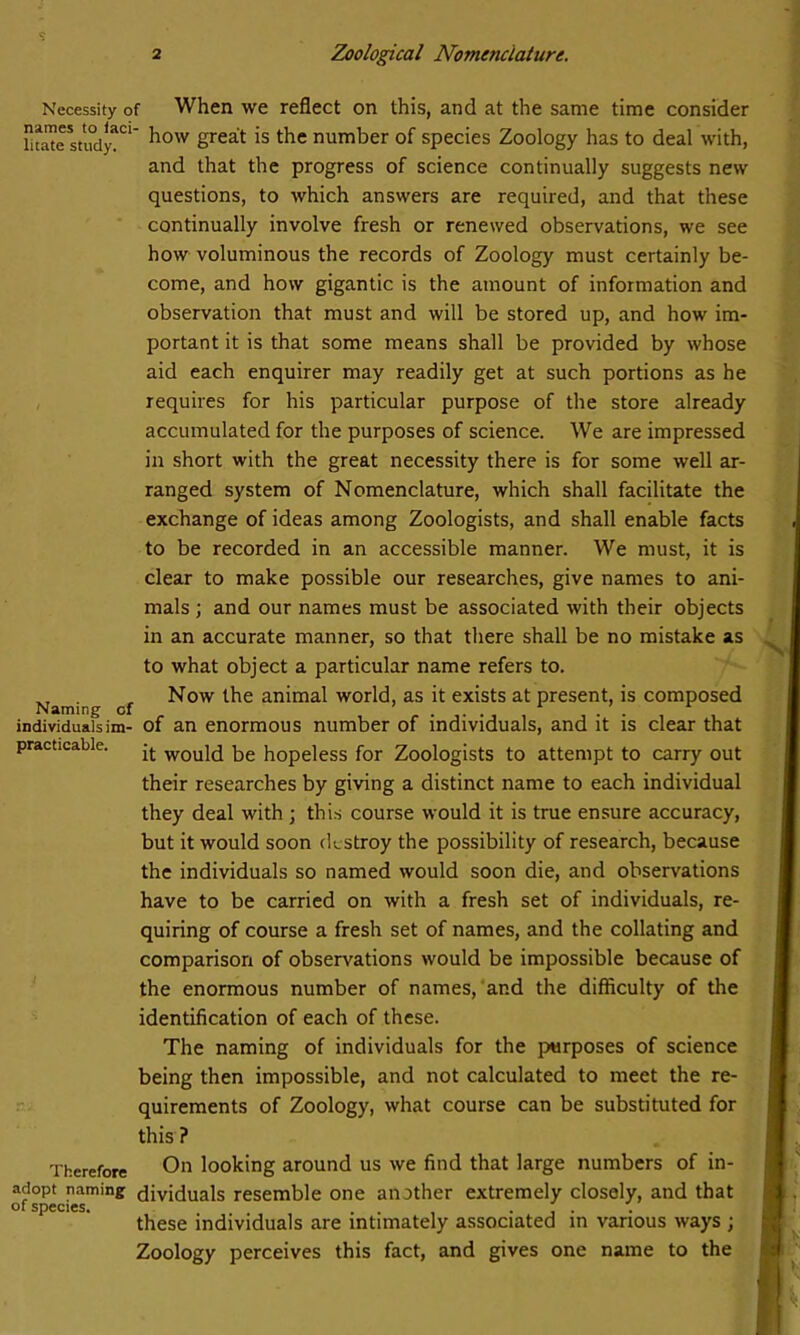 Necessity of When we reflect on this, and at the same time consider liwte sti°dyaC1 how Sreat is the number of species Zoology has to deal with, and that the progress of science continually suggests new questions, to which answers are required, and that these continually involve fresh or renewed observations, we see how voluminous the records of Zoology must certainly be- come, and how gigantic is the amount of information and observation that must and will be stored up, and how im- portant it is that some means shall be provided by whose aid each enquirer may readily get at such portions as he requires for his particular purpose of the store already accumulated for the purposes of science. We are impressed in short with the great necessity there is for some well ar- ranged system of Nomenclature, which shall facilitate the exchange of ideas among Zoologists, and shall enable facts to be recorded in an accessible manner. We must, it is clear to make possible our researches, give names to ani- mals ; and our names must be associated with their objects in an accurate manner, so that there shall be no mistake as to what object a particular name refers to. VT . , Now the animal world, as it exists at present, is composed Naming of individualsim- of an enormous number of individuals, and it is clear that practicable. ^ wou}d hopeless for Zoologists to attempt to carry out their researches by giving a distinct name to each individual they deal with ; this course would it is true ensure accuracy, but it would soon destroy the possibility of research, because the individuals so named would soon die, and observations have to be carried on with a fresh set of individuals, re- quiring of course a fresh set of names, and the collating and comparison of observations would be impossible because of the enormous number of names, and the difficulty of the identification of each of these. The naming of individuals for the purposes of science being then impossible, and not calculated to meet the re- quirements of Zoology, what course can be substituted for this ? Therefore On looking around us we find that large numbers of in- adopt naming dividuals resemble one another extremely closely, and that of species. . . ' . these individuals are intimately associated in various ways ; Zoology perceives this fact, and gives one name to the