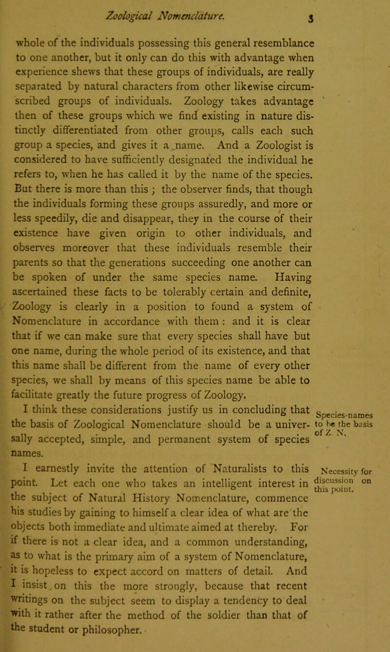 whole of the individuals possessing this general resemblance to one another, but it only can do this with advantage when experience shews that these groups of individuals, are really separated by natural characters from other likewise circum- scribed groups of individuals. Zoology takes advantage then of these groups -which we find existing in nature dis- tinctly differentiated from other groups, calls each such group a species, and gives it a name. And a Zoologist is considered to have sufficiently designated the individual he refers to, when he has called it by the name of the species. But there is more than this ; the observer finds, that though the individuals forming these groups assuredly, and more or less speedily, die and disappear, they in the course of their existence have given origin to other individuals, and observes moreover that these individuals resemble their parents so that the generations succeeding one another can be spoken of under the same species name. Having ascertained these facts to be tolerably certain and definite, Zoology is clearly in a position to found a system of Nomenclature in accordance with them : and it is clear that if we can make sure that every species shall have but one name, during the whole period of its existence, and that this name shall be different from the name of every other species, we shall by means of this species name be able to facilitate greatly the future progress of Zoology. I think these considerations justify us in concluding that species-names the basis of Zoological Nomenclature should be a univer- to he the basis n , . , . . of z. N. sally accepted, simple, and permanent system of species names. I earnestly invite the attention of Naturalists to this Necessity for point. Let each one who takes an intelligent interest in ^point °n the subject of Natural History Nomenclature, commence his studies by gaining to himself a clear idea of what are the objects both immediate and ultimate aimed at thereby. For if there is not a clear idea, and a common understanding, as to what is the primary aim of a system of Nomenclature, it is hopeless to expect accord on matters of detail. And I insist on this the more strongly, because that recent writings on the subject seem to display a tendency to deal with it rather after the method of the soldier than that of the student or philosopher.