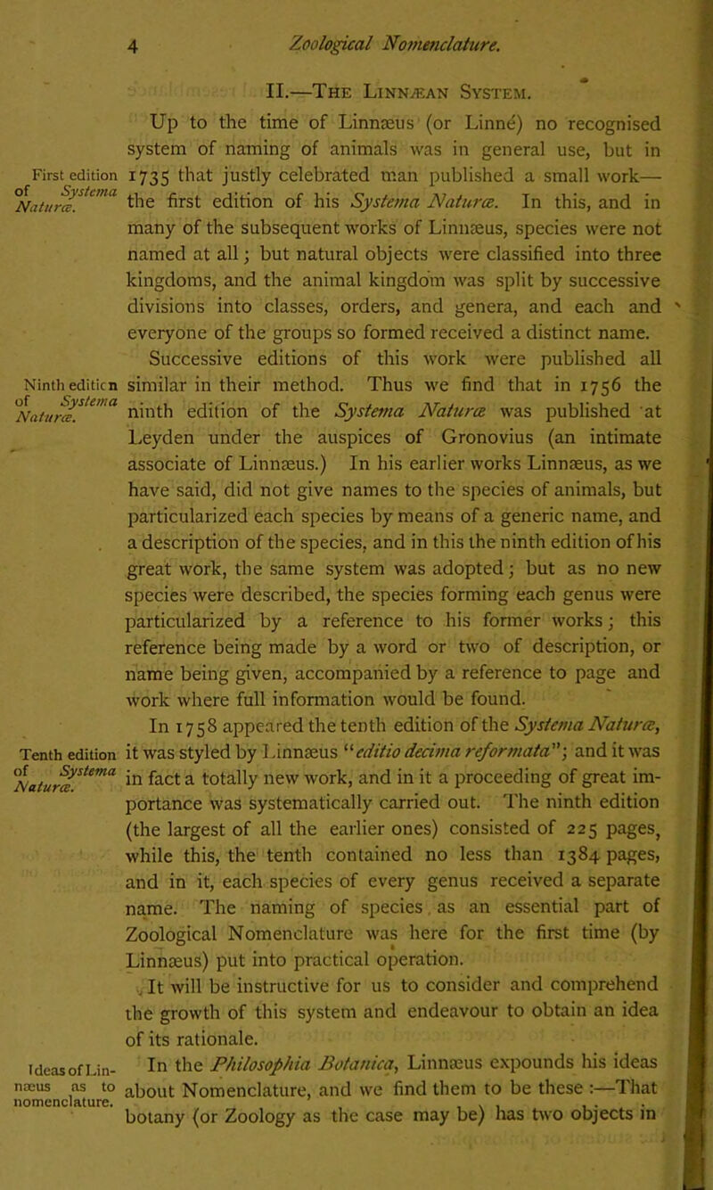 II.—The Linn/ean System. First edition of Systema Natures. Ninth editicn of Systema Natures. Tenth edition of Systema Natures. Ideas of Lin- naeus as to nomenclature. Up to the time of Linnaeus (or Linne) no recognised system of naming of animals was in general use, but in 1735 that justly celebrated man published a small work— the first edition of his Systema Naturce. In this, and in many of the subsequent works of Linnaeus, species were not named at all; but natural objects were classified into three kingdoms, and the animal kingdom was split by successive divisions into classes, orders, and genera, and each and everyone of the groups so formed received a distinct name. Successive editions of this work were published all similar in their method. Thus we find that in 1756 the ninth edition of the Systetna Naturce was published at Leyden under the auspices of Gronovius (an intimate associate of Linnaeus.) In his earlier works Linnaeus, as we have said, did not give names to the species of animals, but particularized each species by means of a generic name, and a description of the species, and in this the ninth edition of bis great work, the same system was adopted; but as no new species were described, the species forming each genus were particularized by a reference to his former works; this reference being made by a word or two of description, or name being given, accompanied by a reference to page and work where full information would be found. In 1758 appeared the tenth edition of the Systema Naturce, it was styled by 1 .innaeus “editio decima reformataand it was in fact a totally new work, and in it a proceeding of great im- portance was systematically carried out. The ninth edition (the largest of all the earlier ones) consisted of 225 pages, while this, the tenth contained no less than 1384 pages, and in it, each species of every genus received a separate name. The naming of species as an essential part of Zoological Nomenclature was here for the first time (by Linnaeus) put into practical operation. It will be instructive for us to consider and comprehend the growth of this system and endeavour to obtain an idea of its rationale. In the Philosopkia Botanica, Linnaeus expounds his ideas about Nomenclature, and we find them to be these :—That botany (or Zoology as the case may be) has two objects in