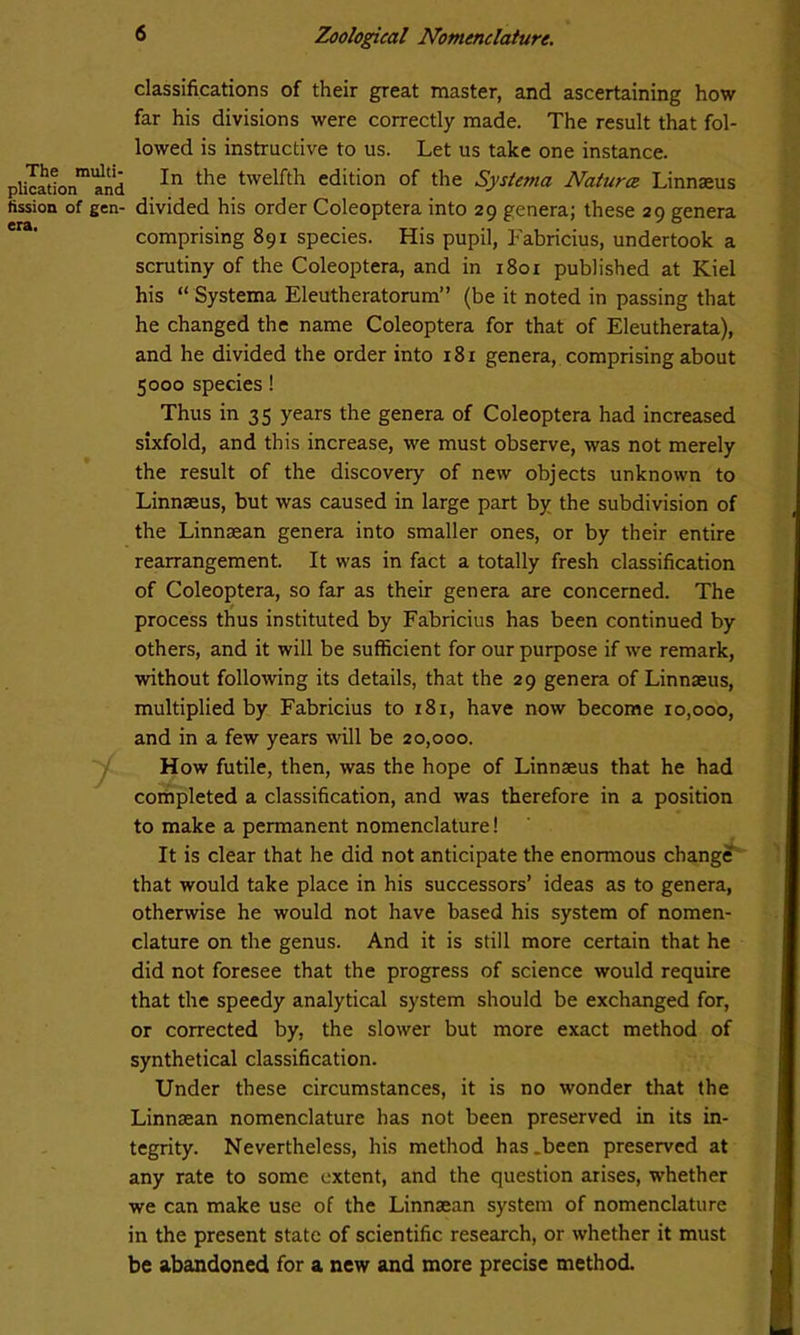 classifications of their great master, and ascertaining how far his divisions were correctly made. The result that fol- lowed is instructive to us. Let us take one instance. pliIadonmand In the twelfth edition of the Systema Natures Linnaeus fission of gen- divided his order Coleoptera into 29 genera; these 29 genera comprising 891 species. His pupil, Fabricius, undertook a scrutiny of the Coleoptera, and in 1801 published at Kiel his “ Systema Eleutheratorum” (be it noted in passing that he changed the name Coleoptera for that of Eleutherata), and he divided the order into 18 r genera, comprising about 5000 species! Thus in 35 years the genera of Coleoptera had increased sixfold, and this increase, we must observe, was not merely the result of the discovery of new objects unknown to Linnaeus, but was caused in large part by the subdivision of the Linnaean genera into smaller ones, or by their entire rearrangement. It was in fact a totally fresh classification of Coleoptera, so far as their genera are concerned. The process thus instituted by Fabricius has been continued by others, and it will be sufficient for our purpose if we remark, without following its details, that the 29 genera of Linnaeus, multiplied by Fabricius to 181, have now become ro,ooo, and in a few years will be 20,000. How futile, then, was the hope of Linnaeus that he had completed a classification, and was therefore in a position to make a permanent nomenclature! It is clear that he did not anticipate the enormous change that would take place in his successors’ ideas as to genera, otherwise he would not have based his system of nomen- clature on the genus. And it is still more certain that he did not foresee that the progress of science would require that the speedy analytical system should be exchanged for, or corrected by, the slower but more exact method of synthetical classification. Under these circumstances, it is no wonder that the Linnaean nomenclature has not been preserved in its in- tegrity. Nevertheless, his method has .been preserved at any rate to some extent, and the question arises, whether we can make use of the Linnaean system of nomenclature in the present state of scientific research, or whether it must be abandoned for a new and more precise method.