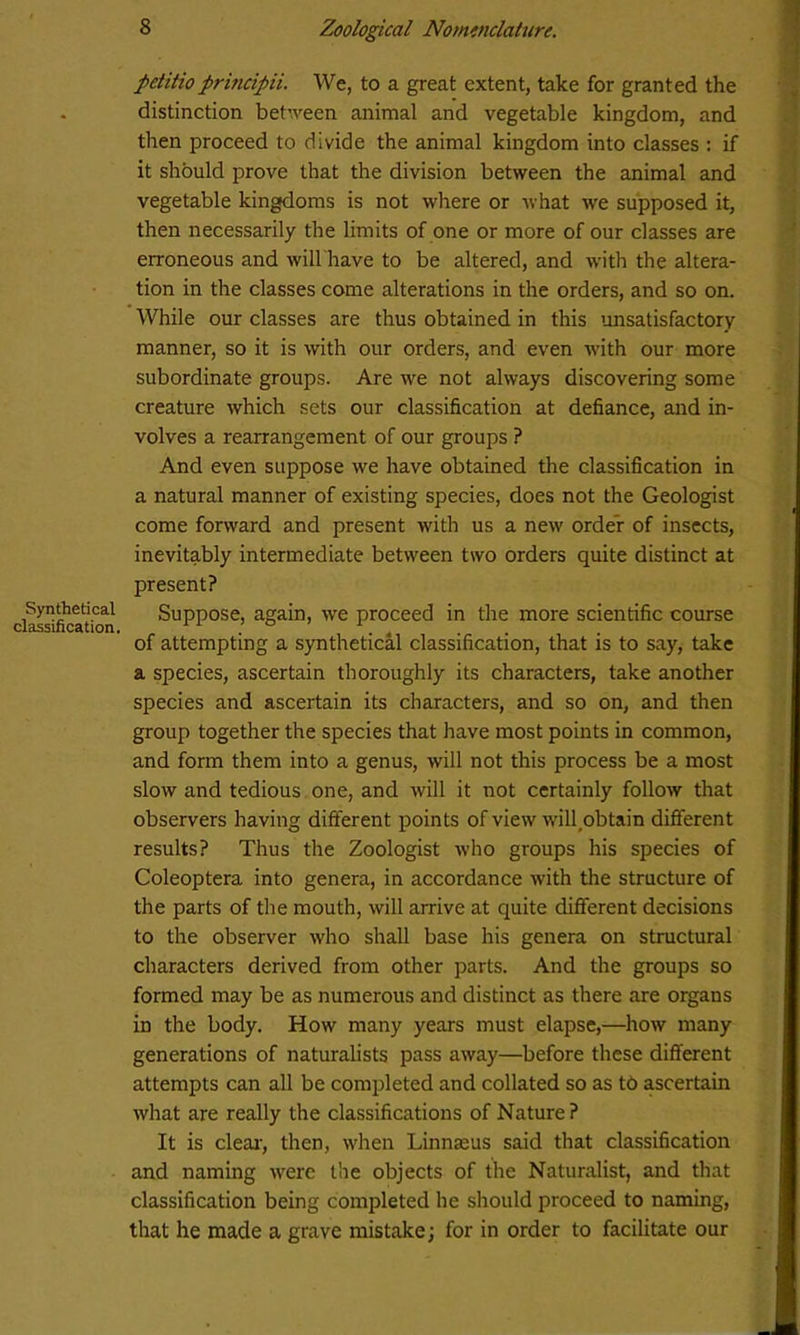 Synthetical classification. petitioprmcipii. We, to a great extent, take for granted the distinction between animal and vegetable kingdom, and then proceed to divide the animal kingdom into classes : if it should prove that the division between the animal and vegetable kingdoms is not where or what we supposed it, then necessarily the limits of one or more of our classes are erroneous and will have to be altered, and with the altera- tion in the classes come alterations in the orders, and so on. While our classes are thus obtained in this unsatisfactory manner, so it is with our orders, and even with our more subordinate groups. Are we not always discovering some creature which sets our classification at defiance, and in- volves a rearrangement of our groups ? And even suppose we have obtained the classification in a natural manner of existing species, does not the Geologist come forward and present with us a new order of insects, inevitably intermediate between two orders quite distinct at present? Suppose, again, we proceed in the more scientific course of attempting a synthetical classification, that is to say, take a species, ascertain thoroughly its characters, take another species and ascertain its characters, and so on, and then group together the species that have most points in common, and form them into a genus, will not this process be a most slow and tedious one, and will it not certainly follow that observers having different points of view will obtain different results? Thus the Zoologist who groups his species of Coleoptera into genera, in accordance with the structure of the parts of the mouth, will arrive at quite different decisions to the observer who shall base his genera on structural characters derived from other parts. And the groups so formed may be as numerous and distinct as there are organs in the body. How many years must elapse,—how many generations of naturalists pass away—before these different attempts can all be completed and collated so as t6 ascertain what are really the classifications of Nature? It is clear, then, when Linnaeus said that classification and naming were the objects of the Naturalist, and that classification being completed he should proceed to naming, that he made a grave mistake; for in order to facilitate our