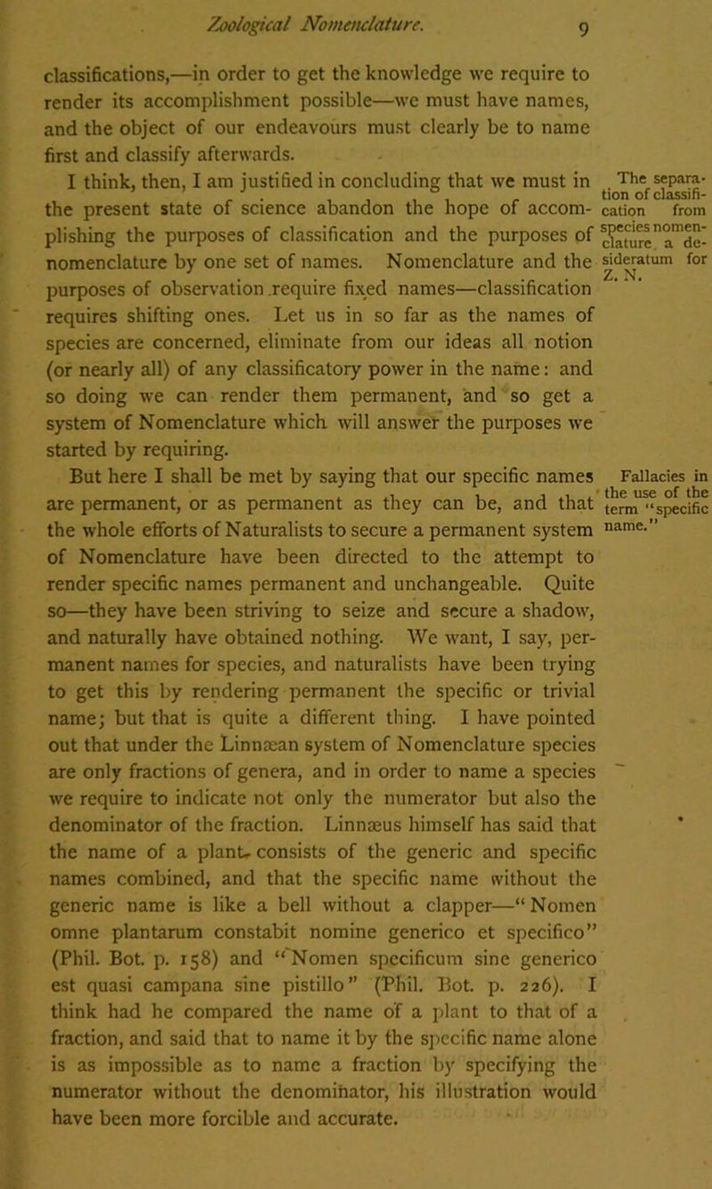 classifications,—in order to get the knowledge we require to render its accomplishment possible—we must have names, and the object of our endeavours must clearly be to name first and classify afterwards. I think, then, I am justified in concluding that we must in Th« separa- r . , , , . tion of classifi- the present state of science abandon the hope of accom- cation from plishing the purposes of classification and the purposes of ^ature^de nomenclature by one set of names. Nomenclature and the sideratum for purposes of observation .require fixed names—classification requires shifting ones. Let us in so far as the names of species are concerned, eliminate from our ideas all notion (or nearly all) of any classificatory power in the name: and so doing we can render them permanent, and so get a system of Nomenclature which will answer the purposes we started by requiring. But here I shall be met by saying that our specific names Fallacies in are permanent, or as permanent as they can be, and that term^speclfic the whole efforts of Naturalists to secure a permanent system name. of Nomenclature have been directed to the attempt to render specific names permanent and unchangeable. Quite so—they have been striving to seize and secure a shadow, and naturally have obtained nothing. We want, I say, per- manent names for species, and naturalists have been trying to get this by rendering permanent the specific or trivial name; but that is quite a different thing. I have pointed out that under the Linnaean system of Nomenclature species are only fractions of genera, and in order to name a species we require to indicate not only the numerator but also the denominator of the fraction. Linnaeus himself has said that the name of a plant- consists of the generic and specific names combined, and that the specific name without the generic name is like a bell without a clapper—“ Nomen omne plantarum constabit nomine generico et specifico” (Phil. Bot. p. 158) and “'Nomen specificum sine generico est quasi campana sine pistillo” (Phil. Bot. p. 226). I think had he compared the name of a plant to that of a fraction, and said that to name it by the specific name alone is as impossible as to name a fraction by specifying the numerator without the denominator, his illustration would have been more forcible and accurate.