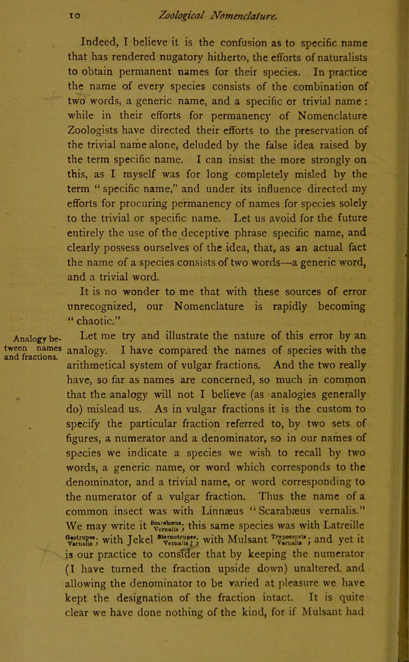 Analogy be- tween names and fractions. i o Zoological Nomenclature. Indeed, I believe it is the confusion as to specific name that has rendered nugatory hitherto, the efforts of naturalists to obtain permanent names for their species. In practice the name of every species consists of the combination of two words, a generic name, and a specific or trivial name : while in their efforts for permanency of Nomenclature Zoologists have directed their efforts to the preservation of the trivial name alone, deluded by the false idea raised by the term specific name. I can insist the more strongly on this, as I myself was for long completely misled by the term “ specific name,” and under its influence directed my efforts for procuring permanency of names for species solely to the trivial or specific name. Let us avoid for the future entirely the use of the deceptive phrase specific name, and clearly possess ourselves of the idea, that, as an actual fact the name of a species consists of two words—a generic word, and a trivial word. It is no wonder to me that with these sources of error unrecognized, our Nomenclature is rapidly becoming “ chaotic.” Let me try and illustrate the nature of this error by an analogy. I have compared the names of species with the arithmetical system of vulgar fractions. And the two really have, so far as names are concerned, so much in common that the analogy will not I believe (as analogies generally do) mislead us. As in vulgar fractions it is the custom to specify the particular fraction referred to, by two sets of figures, a numerator and a denominator, so in our names of species we indicate a species we wish to recall by two words, a generic name, or word which corresponds to the denominator, and a trivial name, or word corresponding to the numerator of a vulgar fraction. Thus the name of a common insect was with Linnaeus “ Scarabaeus vernalis.” We may write it this same species was with Latreille %SBr; with Jekel with Mulsant and yet it is our practice to consider that by keeping the numerator (I have turned the fraction upside down) unaltered, and allowing the denominator to be varied at pleasure we have kept the designation of the fraction intact. It is quite clear we have done nothing of the kind, for if Mulsant had