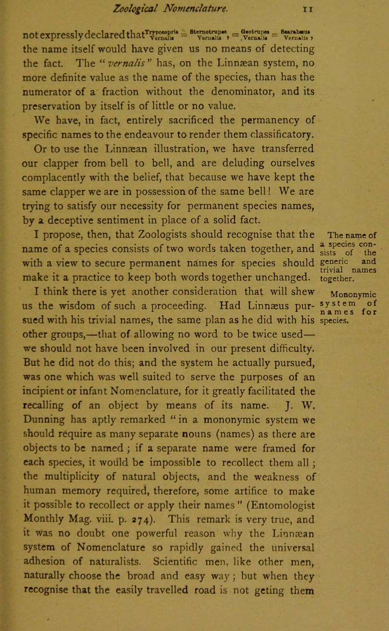 not expressly declared thatTOTi.rU = BtT^ST, = = ‘tSSSu* the name itself would have given us no means of detecting the fact. The “ vernalis ” has, on the Linnaean system, no more definite value as the name of the species, than has the numerator of a fraction without the denominator, and its preservation by itself is of little or no value. We have, in fact, entirely sacrificed the permanency of specific names to the endeavour to render them classificatory. Or to use the Linnaean illustration, we have transferred our clapper from bell to bell, and are deluding ourselves complacently with the belief, that because we have kept the same clapper we are in possession of the same bell! We are trying to satisfy our necessity for permanent species names, by a deceptive sentiment in place of a solid fact. I propose, then, that Zoologists should recognise that the name of a species consists of two words taken together, and with a view to secure permanent names for species should make it a practice to keep both words together unchanged. I think there is yet another consideration that will shew us the wisdom of such a proceeding. Had Linnaeus pur- sued with his trivial names, the same plan as he did with his other groups,—that of allowing no word to be twice used— we should not have been involved in our present difficulty. But he did not do this; and the system he actually pursued, was one which was well suited to serve the purposes of an incipient or infant Nomenclature, for it greatly facilitated the recalling of an object by means of its name. J. W. Dunning has aptly remarked “ in a mononymic system we should require as many separate nouns (names) as there are objects to be named ; if a separate name were framed for each species, it would be impossible to recollect them all ; the multiplicity of natural objects, and the weakness of human memory required, therefore, some artifice to make it possible to recollect or apply their names ” (Entomologist Monthly Mag. viii. p. 274). This remark is very true, and it was no doubt one powerful reason why the Linnaean system of Nomenclature so rapidly gained the universal adhesion of naturalists. Scientific men, like other men, naturally choose the broad and easy way; but when they recognise that the easily travelled road is not geting them The name of a species con- sists of the generic and trivial names together. Mononymic sy st em of names for species.