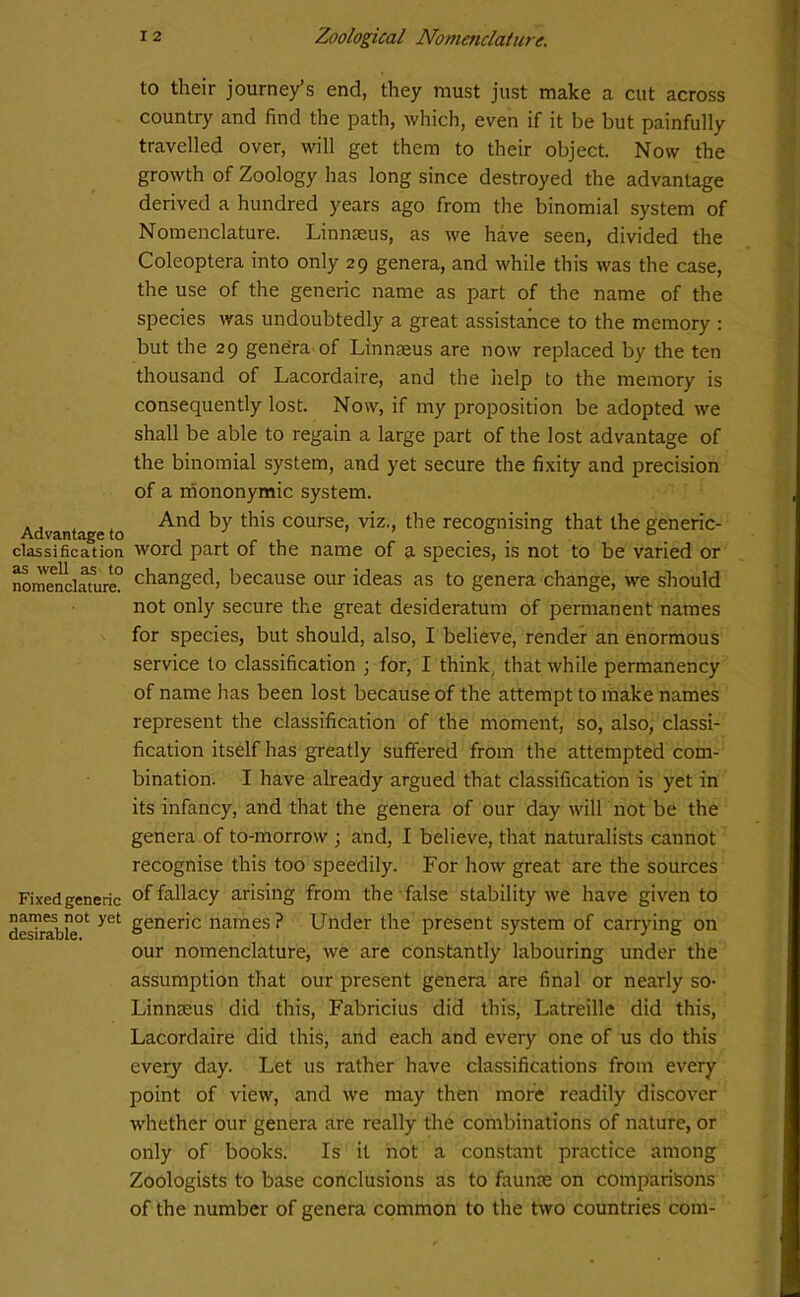 Advantage to classification as well as to nomenclature. Fixed generic names not yet desirable. to their journey’s end, they must just make a cut across country and find the path, which, even if it be but painfully travelled over, will get them to their object. Now the growth of Zoology has long since destroyed the advantage derived a hundred years ago from the binomial system of Nomenclature. Linnteus, as we have seen, divided the Coleoptera into only 29 genera, and while this was the case, the use of the generic name as part of the name of the species was undoubtedly a great assistance to the memory : but the 29 genera.of Linnaeus are now replaced by the ten thousand of Lacordaire, and the help to the memory is consequently lost. Now, if my proposition be adopted we shall be able to regain a large part of the lost advantage of the binomial system, and yet secure the fixity and precision of a mononymic system. And by this course, viz., the recognising that the generic- word part of the name of a species, is not to be varied or changed, because our ideas as to genera change, we should not only secure the great desideratum of permanent names for species, but should, also, I believe, render an enormous service to classification ; for, I think, that while permanency of name has been lost because of the attempt to make names represent the classification of the moment, so, also, classi- fication itself has greatly suffered from the attempted com- bination. I have already argued that classification is yet in its infancy, and that the genera of our day will not be the genera of to-morrow ; and, I believe, that naturalists cannot recognise this too speedily. For how great are the sources of fallacy arising from the false stability we have given to generic names? Under the present system of carrying on our nomenclature, we are constantly labouring under the assumption that our present genera are final or nearly so- Linnaeus did this, Fabricius did this, Latreille did this, Lacordaire did this, and each and every one of us do this every day. Let us rather have classifications from every point of view, and we may then more readily discover whether our genera are really the combinations of nature, or only of books. Is it not a constant practice among Zoologists to base conclusions as to faunae on comparisons of the number of genera common to the two countries com-