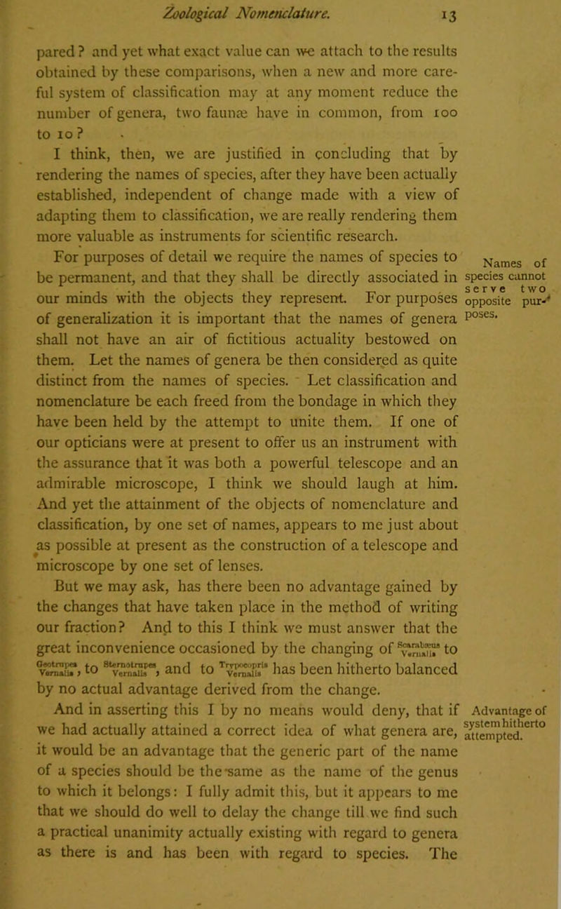 pared ? and yet what exact value can we attach to the results obtained by these comparisons, when a new and more care- ful system of classification may at any moment reduce the number of genera, two faunae have in common, from 100 to 10 ? I think, then, we are justified in concluding that by rendering the names of species, after they have been actually established, independent of change made with a view of adapting them to classification, we are really rendering them more valuable as instruments for scientific research. For purposes of detail we require the names of species to be permanent, and that they shall be directly associated in our minds with the objects they represent. For purposes of generalization it is important that the names of genera shall not have an air of fictitious actuality bestowed on them. Let the names of genera be then considered as quite distinct from the names of species. Let classification and nomenclature be each freed from the bondage in which they have been held by the attempt to unite them. If one of our opticians were at present to offer us an instrument with the assurance that it was both a powerful telescope and an admirable microscope, I think we should laugh at him. And yet the attainment of the objects of nomenclature and classification, by one set of names, appears to me just about as possible at present as the construction of a telescope and microscope by one set of lenses. But we may ask, has there been no advantage gained by the changes that have taken place in the method of writing our fraction? And to this I think we must answer that the great inconvenience occasioned by the changing of to vwST, to 8 vTrn»uT> and to T*11 as been hitherto balanced by no actual advantage derived from the change. And in asserting this I by no means would deny, that if we had actually attained a correct idea of what genera are, it would be an advantage that the generic part of the name of a species should be the •same as the name of the genus to which it belongs: I fully admit this, but it appears to me that we should do well to delay the change till we find such a practical unanimity actually existing with regard to genera as there is and has been with regard to species. The Names of species cannot serve two opposite pur-' poses. Advantage of system hitherto attempted.